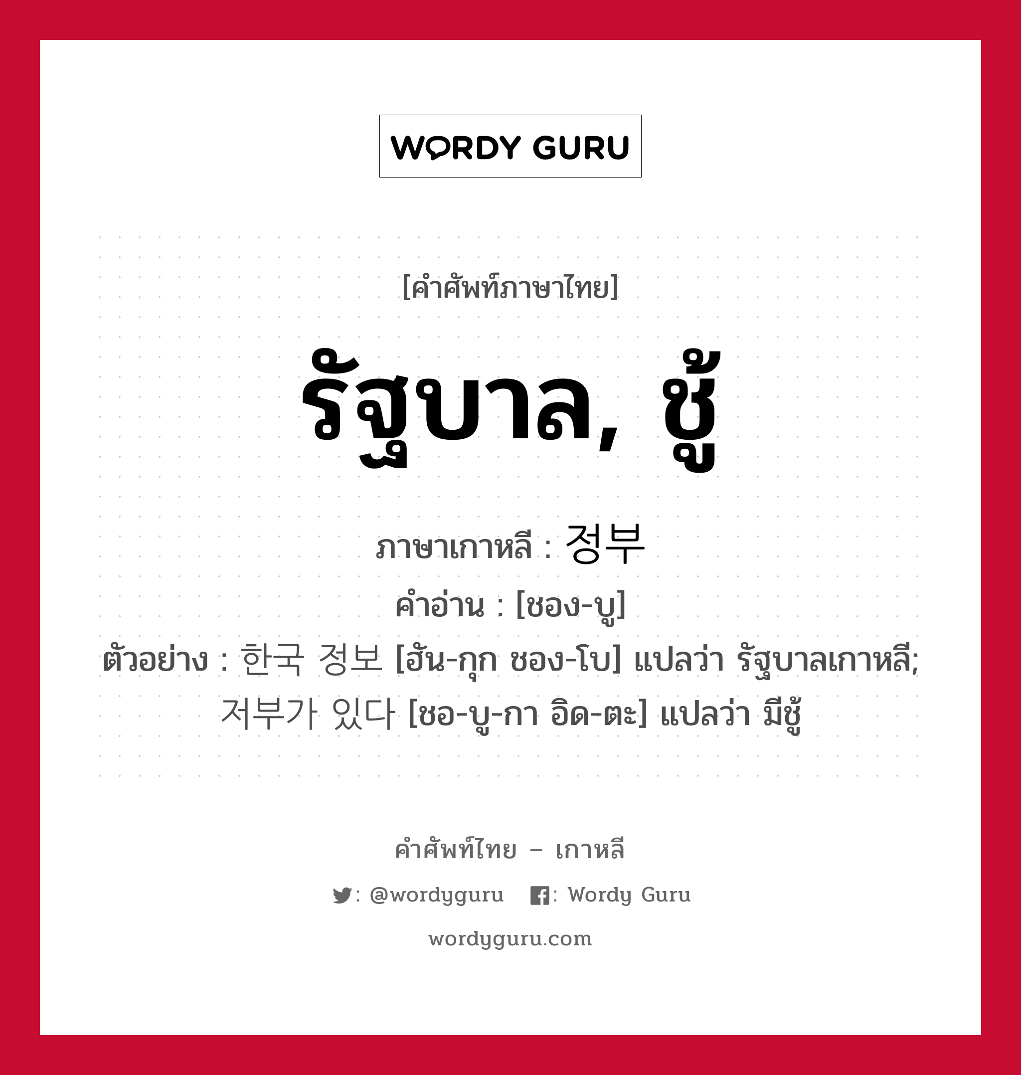 รัฐบาล, ชู้ ภาษาเกาหลีคืออะไร, คำศัพท์ภาษาไทย - เกาหลี รัฐบาล, ชู้ ภาษาเกาหลี 정부 คำอ่าน [ชอง-บู] ตัวอย่าง 한국 정보 [ฮัน-กุก ชอง-โบ] แปลว่า รัฐบาลเกาหลี; 저부가 있다 [ชอ-บู-กา อิด-ตะ] แปลว่า มีชู้