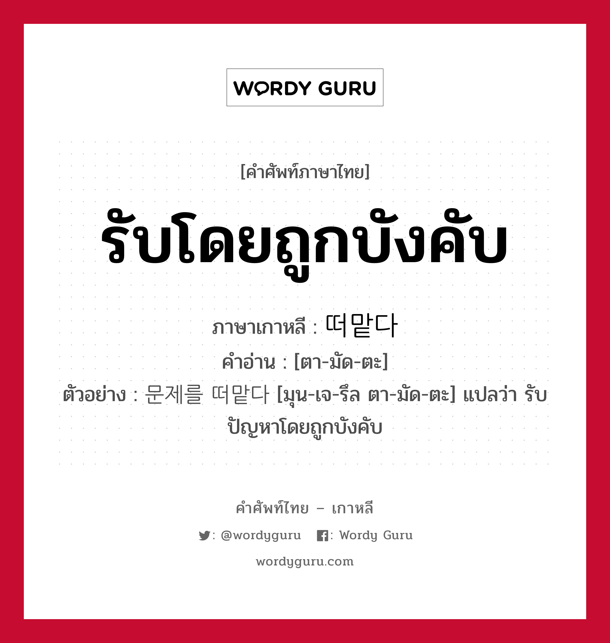 รับโดยถูกบังคับ ภาษาเกาหลีคืออะไร, คำศัพท์ภาษาไทย - เกาหลี รับโดยถูกบังคับ ภาษาเกาหลี 떠맡다 คำอ่าน [ตา-มัด-ตะ] ตัวอย่าง 문제를 떠맡다 [มุน-เจ-รึล ตา-มัด-ตะ] แปลว่า รับปัญหาโดยถูกบังคับ