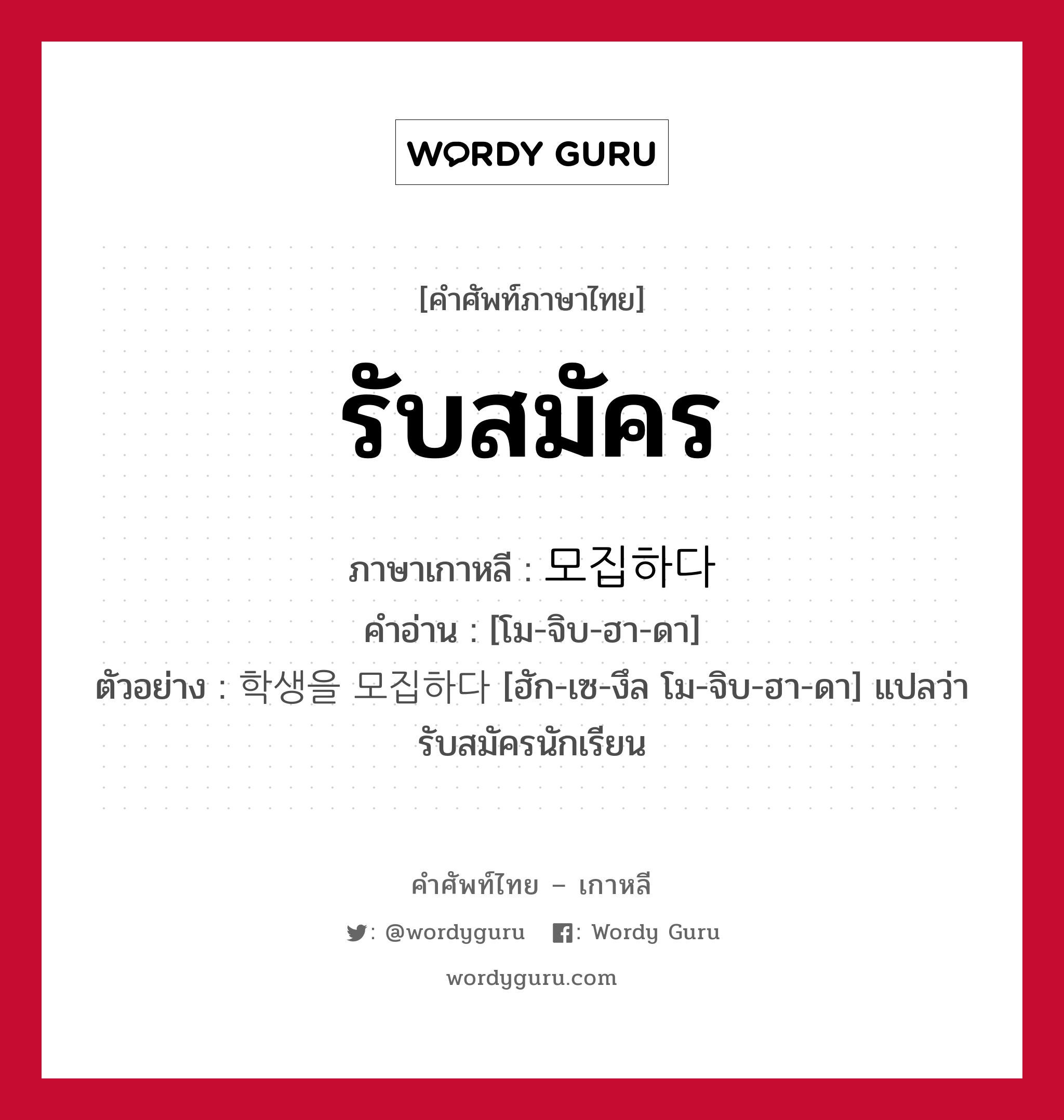 รับสมัคร ภาษาเกาหลีคืออะไร, คำศัพท์ภาษาไทย - เกาหลี รับสมัคร ภาษาเกาหลี 모집하다 คำอ่าน [โม-จิบ-ฮา-ดา] ตัวอย่าง 학생을 모집하다 [ฮัก-เซ-งึล โม-จิบ-ฮา-ดา] แปลว่า รับสมัครนักเรียน