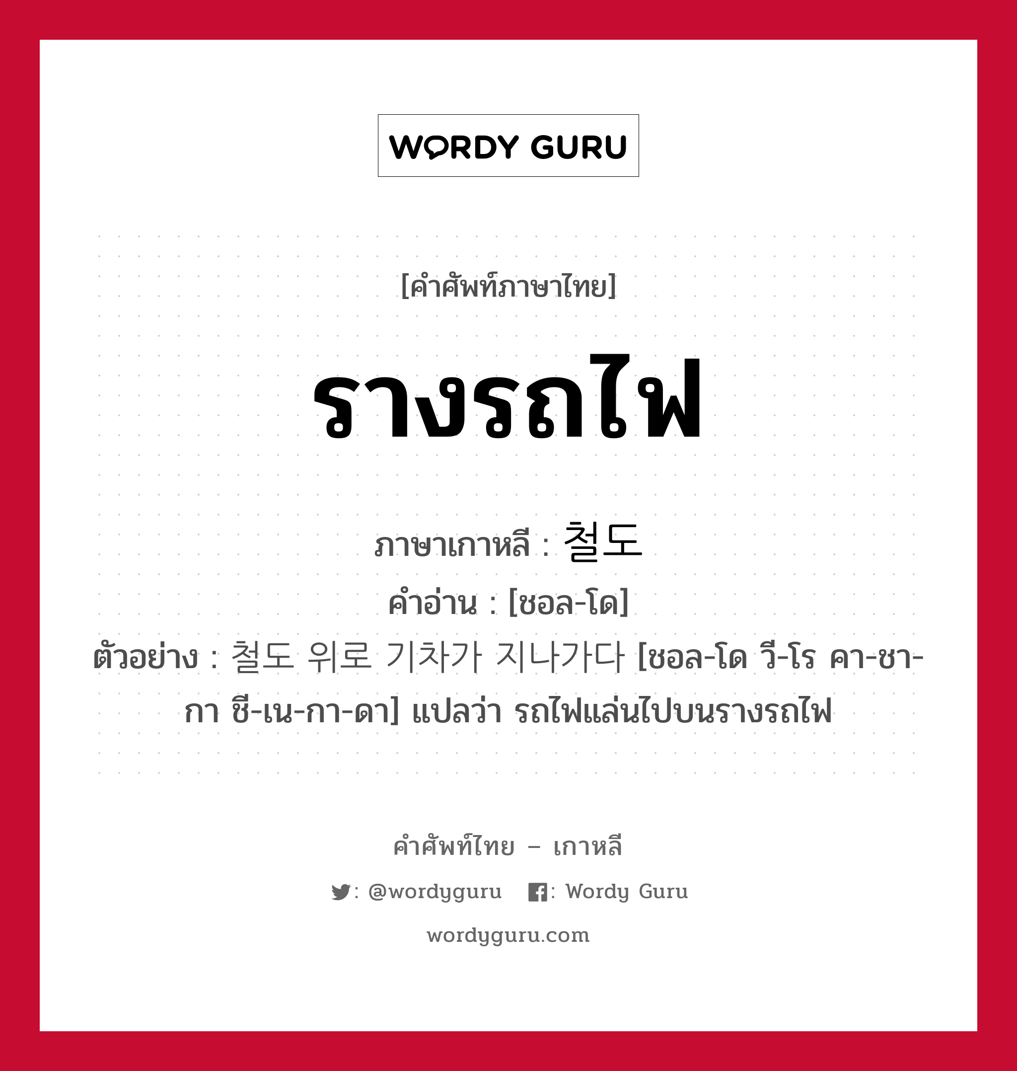 รางรถไฟ ภาษาเกาหลีคืออะไร, คำศัพท์ภาษาไทย - เกาหลี รางรถไฟ ภาษาเกาหลี 철도 คำอ่าน [ชอล-โด] ตัวอย่าง 철도 위로 기차가 지나가다 [ชอล-โด วี-โร คา-ชา-กา ชี-เน-กา-ดา] แปลว่า รถไฟแล่นไปบนรางรถไฟ