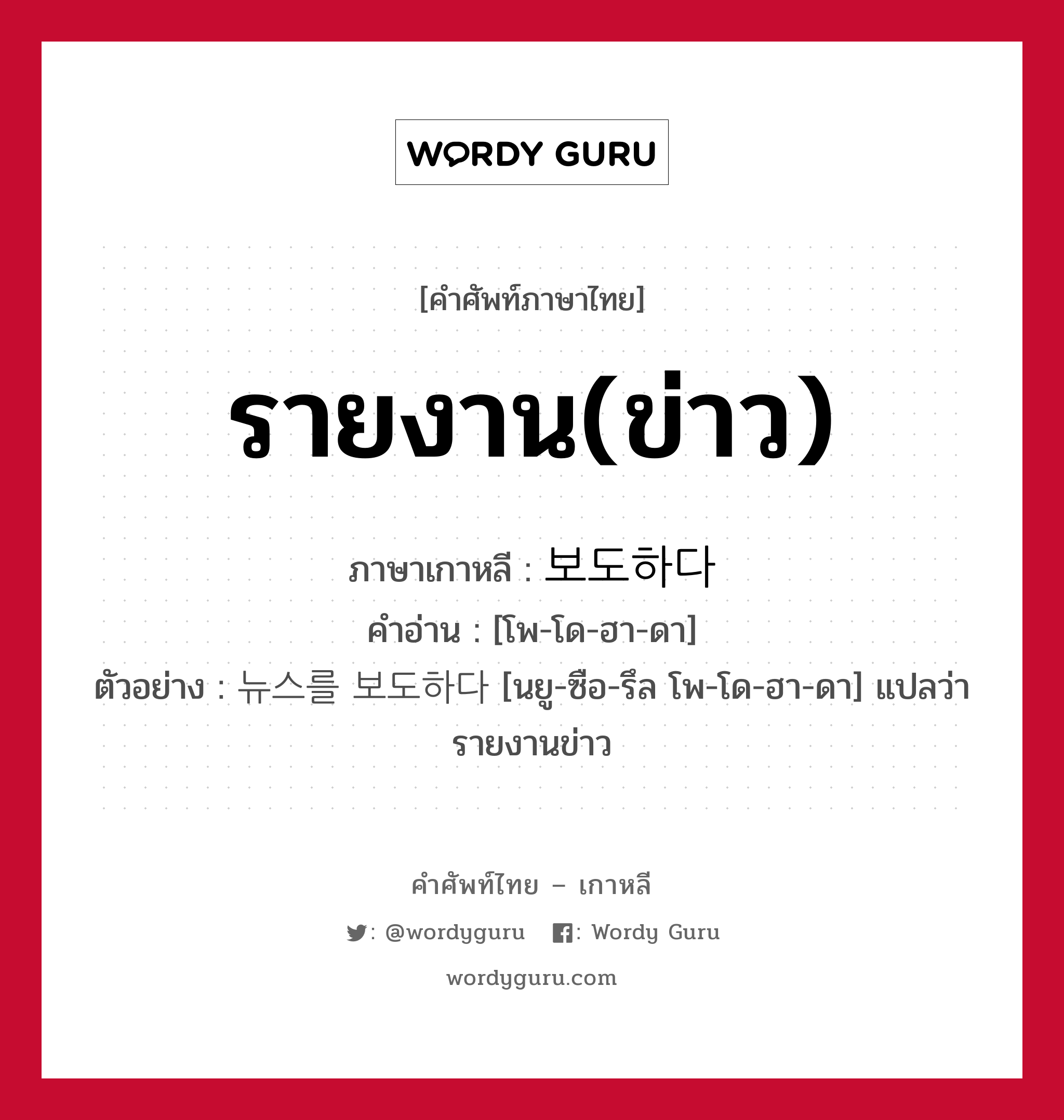 รายงาน(ข่าว) ภาษาเกาหลีคืออะไร, คำศัพท์ภาษาไทย - เกาหลี รายงาน(ข่าว) ภาษาเกาหลี 보도하다 คำอ่าน [โพ-โด-ฮา-ดา] ตัวอย่าง 뉴스를 보도하다 [นยู-ซือ-รึล โพ-โด-ฮา-ดา] แปลว่า รายงานข่าว