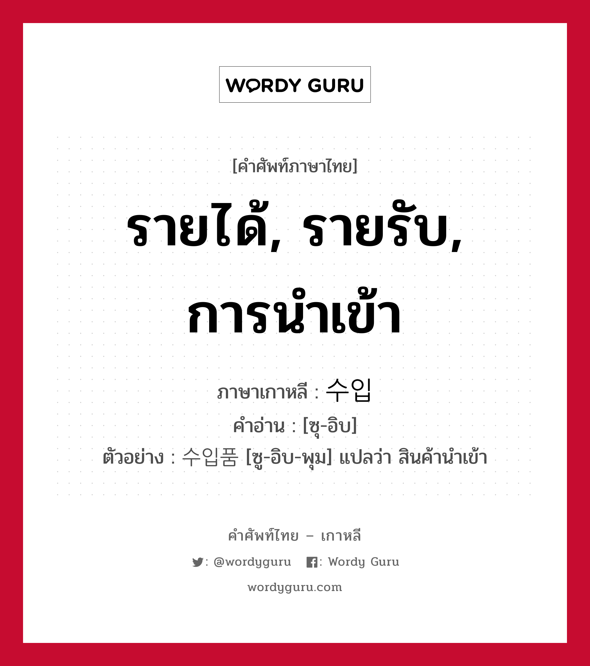 รายได้, รายรับ, การนำเข้า ภาษาเกาหลีคืออะไร, คำศัพท์ภาษาไทย - เกาหลี รายได้, รายรับ, การนำเข้า ภาษาเกาหลี 수입 คำอ่าน [ซุ-อิบ] ตัวอย่าง 수입품 [ซู-อิบ-พุม] แปลว่า สินค้านำเข้า