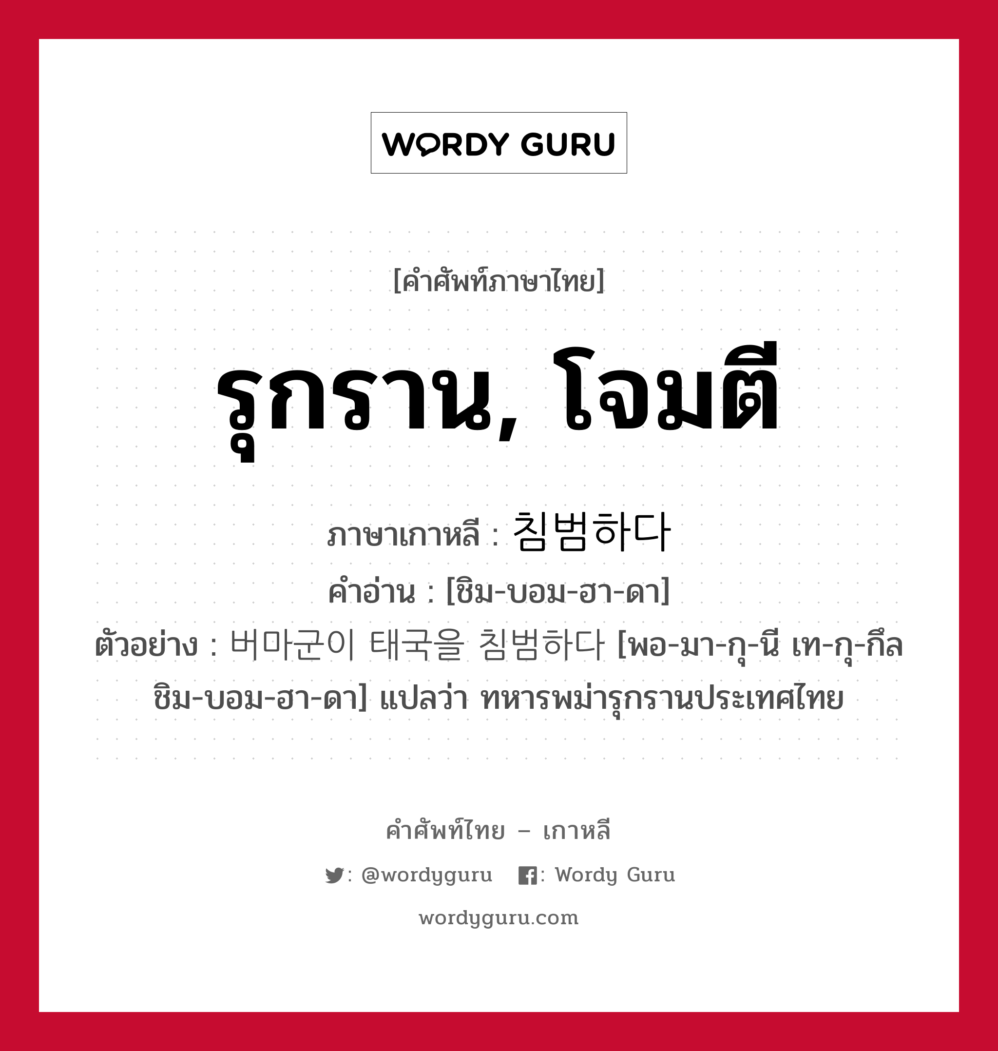 รุกราน, โจมตี ภาษาเกาหลีคืออะไร, คำศัพท์ภาษาไทย - เกาหลี รุกราน, โจมตี ภาษาเกาหลี 침범하다 คำอ่าน [ชิม-บอม-ฮา-ดา] ตัวอย่าง 버마군이 태국을 침범하다 [พอ-มา-กุ-นี เท-กุ-กึล ชิม-บอม-ฮา-ดา] แปลว่า ทหารพม่ารุกรานประเทศไทย