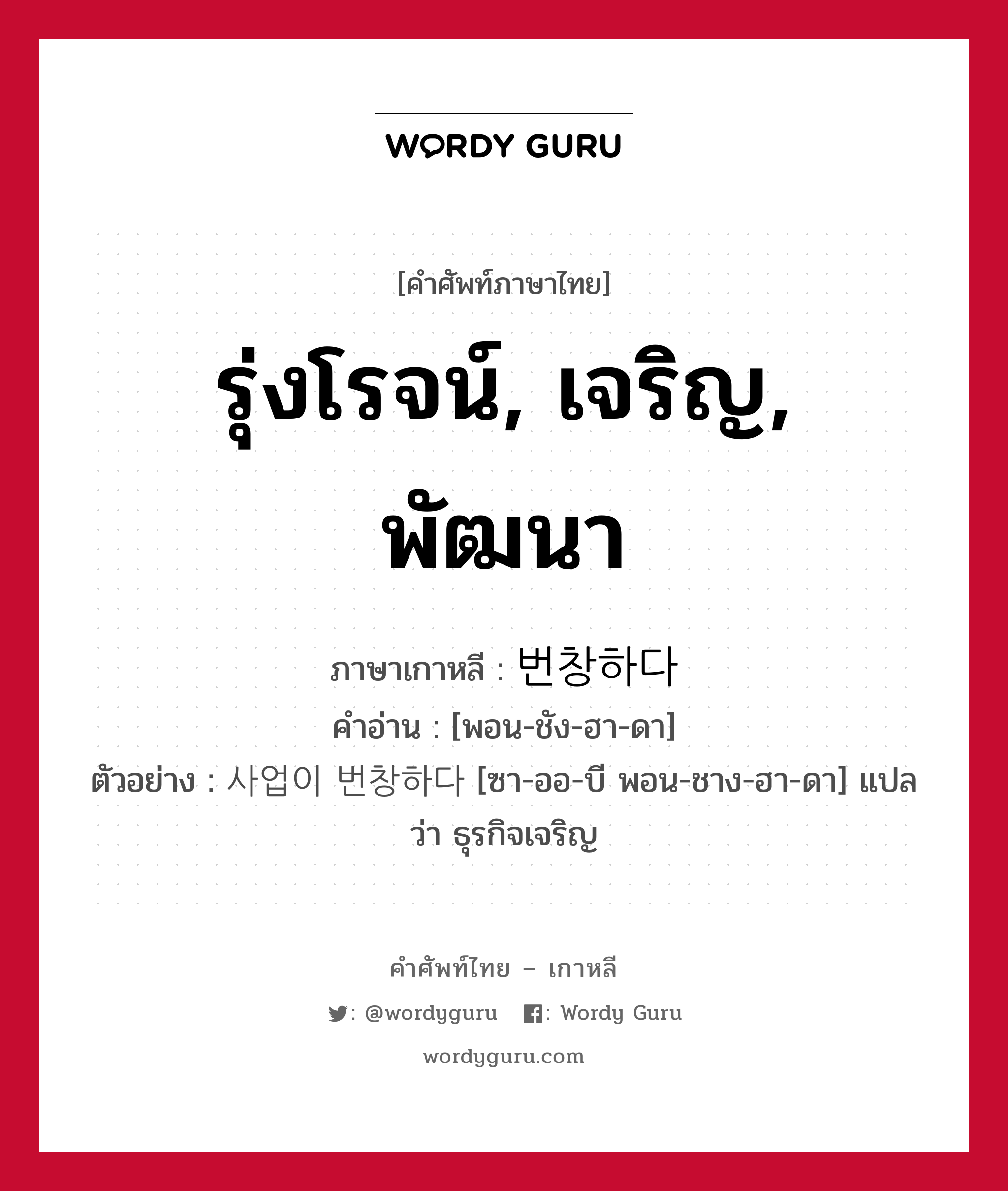 รุ่งโรจน์, เจริญ, พัฒนา ภาษาเกาหลีคืออะไร, คำศัพท์ภาษาไทย - เกาหลี รุ่งโรจน์, เจริญ, พัฒนา ภาษาเกาหลี 번창하다 คำอ่าน [พอน-ชัง-ฮา-ดา] ตัวอย่าง 사업이 번창하다 [ซา-ออ-บี พอน-ชาง-ฮา-ดา] แปลว่า ธุรกิจเจริญ