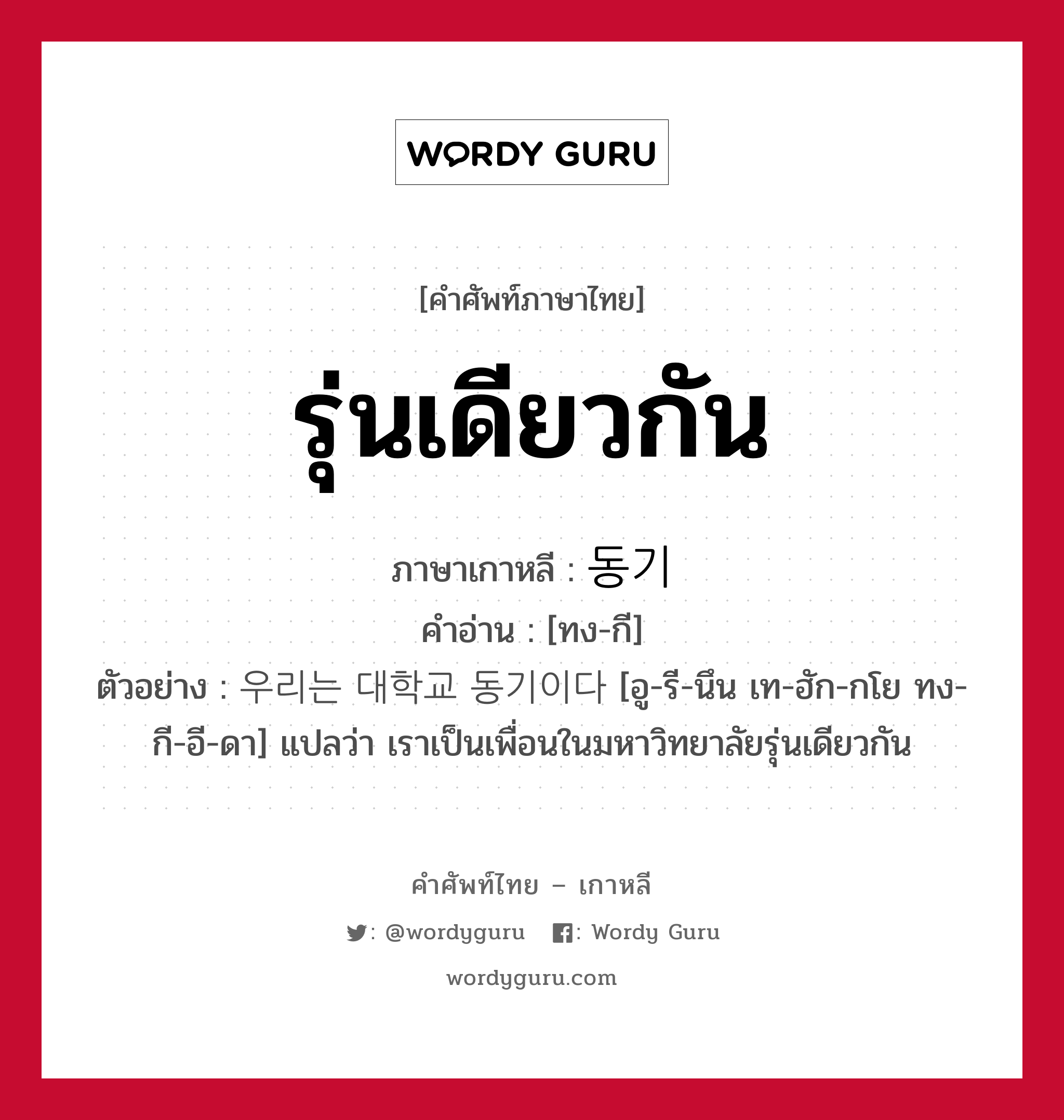 รุ่นเดียวกัน ภาษาเกาหลีคืออะไร, คำศัพท์ภาษาไทย - เกาหลี รุ่นเดียวกัน ภาษาเกาหลี 동기 คำอ่าน [ทง-กี] ตัวอย่าง 우리는 대학교 동기이다 [อู-รี-นึน เท-ฮัก-กโย ทง-กี-อี-ดา] แปลว่า เราเป็นเพื่อนในมหาวิทยาลัยรุ่นเดียวกัน