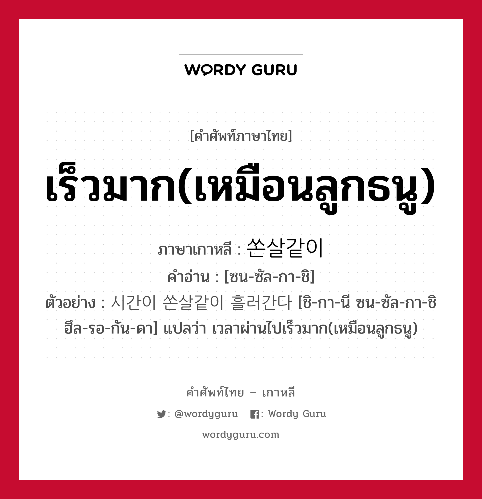 เร็วมาก(เหมือนลูกธนู) ภาษาเกาหลีคืออะไร, คำศัพท์ภาษาไทย - เกาหลี เร็วมาก(เหมือนลูกธนู) ภาษาเกาหลี 쏜살같이 คำอ่าน [ซน-ซัล-กา-ชิ] ตัวอย่าง 시간이 쏜살같이 흘러간다 [ชิ-กา-นี ซน-ซัล-กา-ชิ ฮึล-รอ-กัน-ดา] แปลว่า เวลาผ่านไปเร็วมาก(เหมือนลูกธนู)