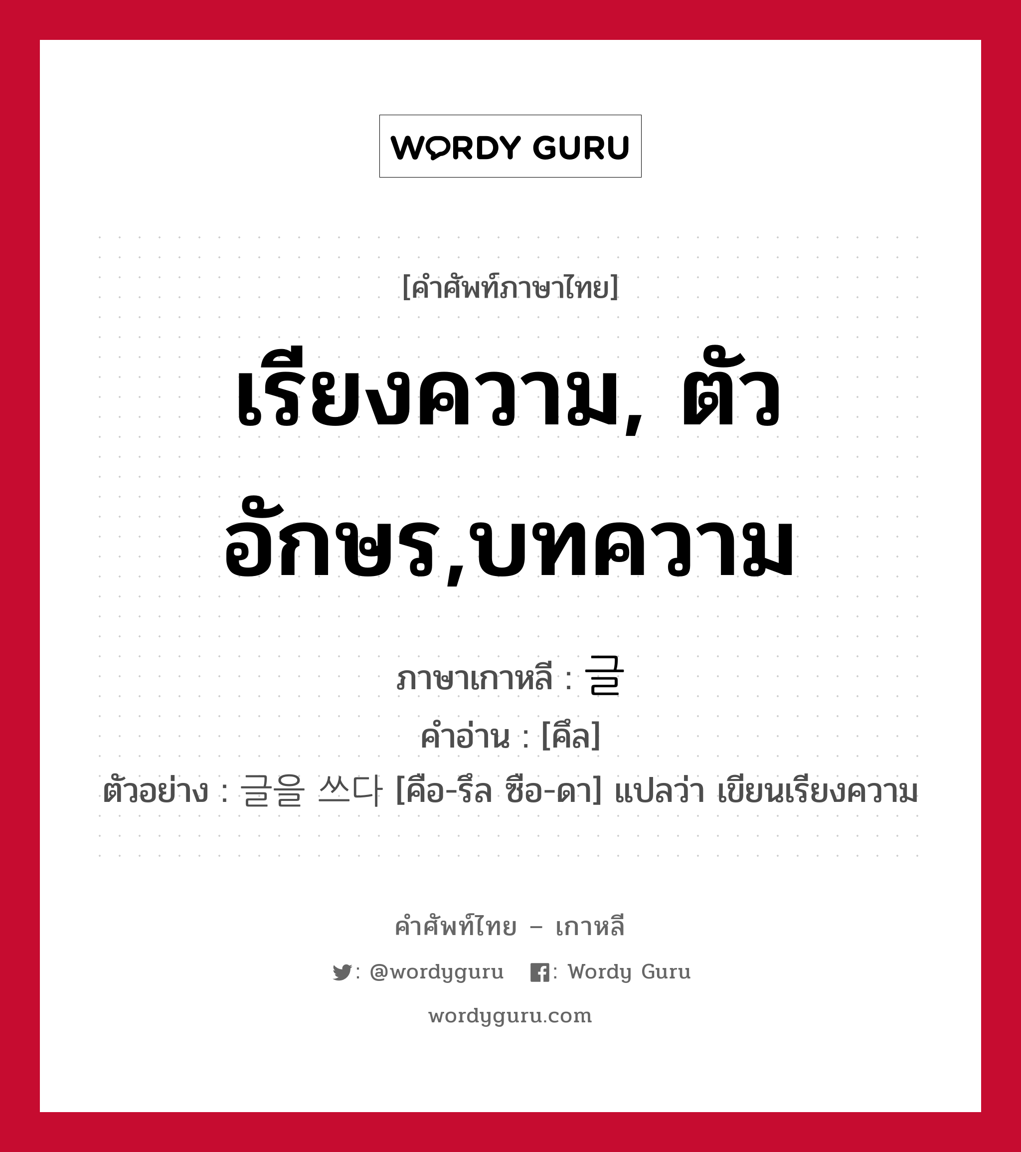 เรียงความ, ตัวอักษร,บทความ ภาษาเกาหลีคืออะไร, คำศัพท์ภาษาไทย - เกาหลี เรียงความ, ตัวอักษร,บทความ ภาษาเกาหลี 글 คำอ่าน [คึล] ตัวอย่าง 글을 쓰다 [คือ-รึล ซือ-ดา] แปลว่า เขียนเรียงความ