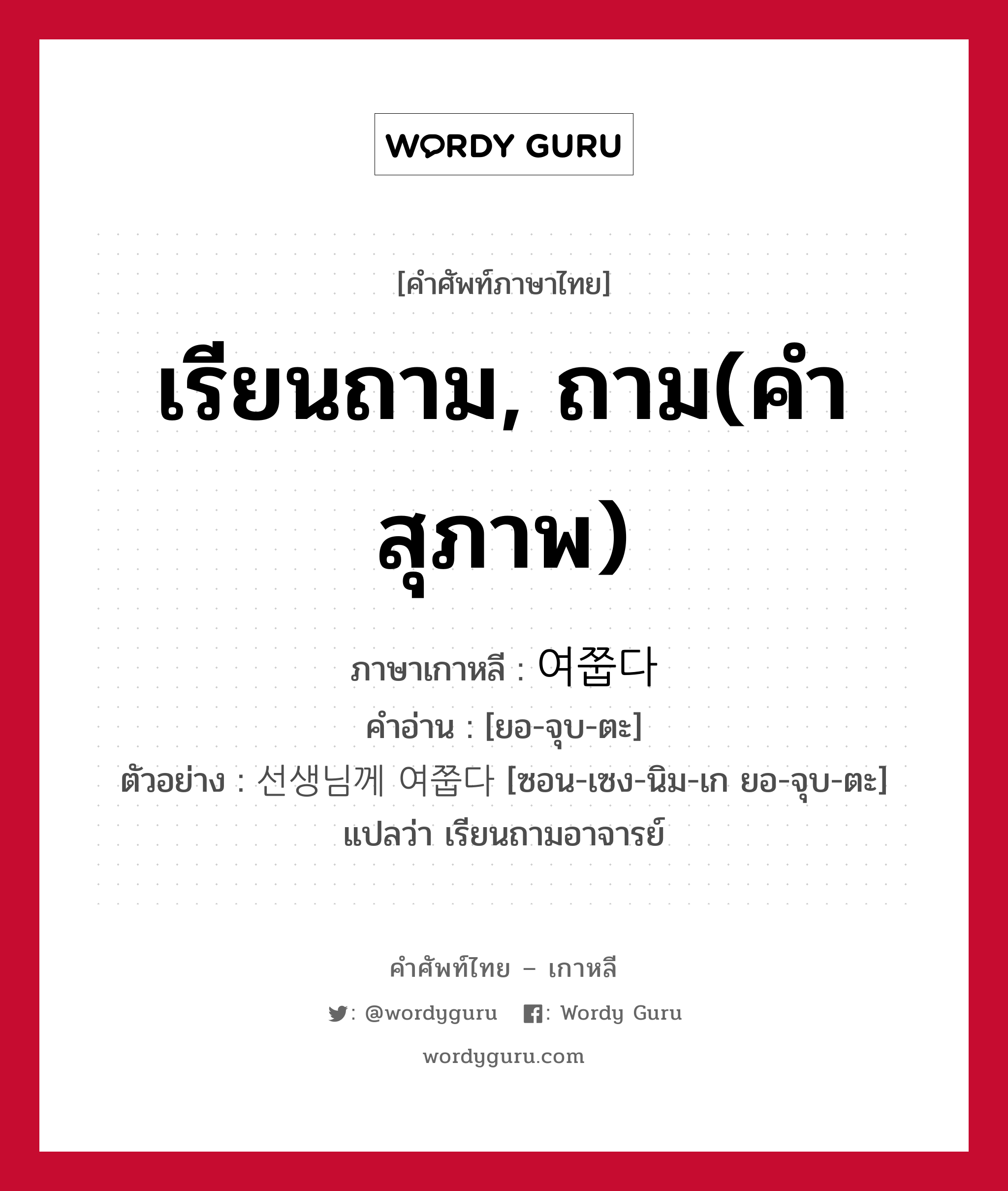 เรียนถาม, ถาม(คำสุภาพ) ภาษาเกาหลีคืออะไร, คำศัพท์ภาษาไทย - เกาหลี เรียนถาม, ถาม(คำสุภาพ) ภาษาเกาหลี 여쭙다 คำอ่าน [ยอ-จุบ-ตะ] ตัวอย่าง 선생님께 여쭙다 [ซอน-เซง-นิม-เก ยอ-จุบ-ตะ] แปลว่า เรียนถามอาจารย์