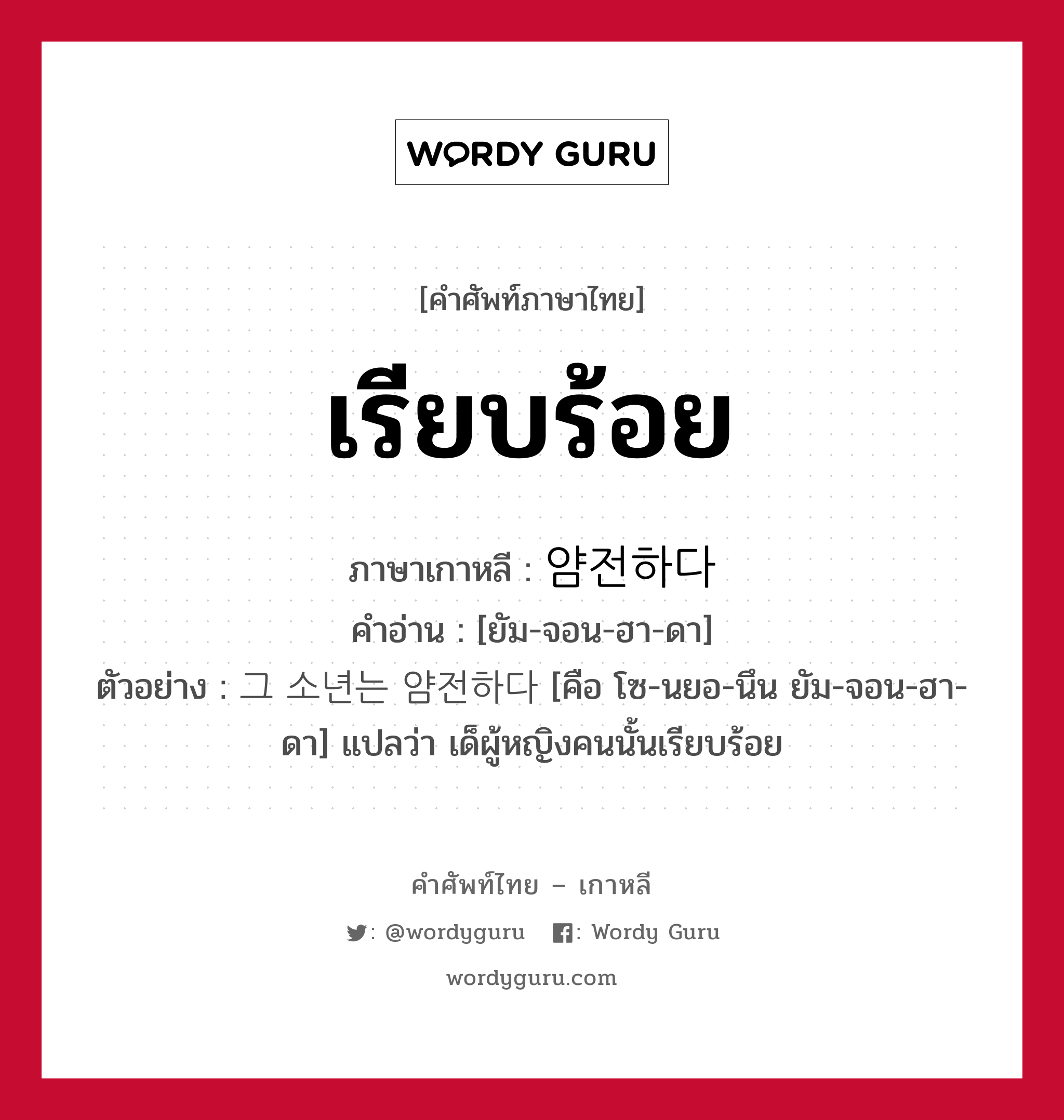 เรียบร้อย ภาษาเกาหลีคืออะไร, คำศัพท์ภาษาไทย - เกาหลี เรียบร้อย ภาษาเกาหลี 얌전하다 คำอ่าน [ยัม-จอน-ฮา-ดา] ตัวอย่าง 그 소년는 얌전하다 [คือ โซ-นยอ-นึน ยัม-จอน-ฮา-ดา] แปลว่า เด็ผู้หญิงคนนั้นเรียบร้อย