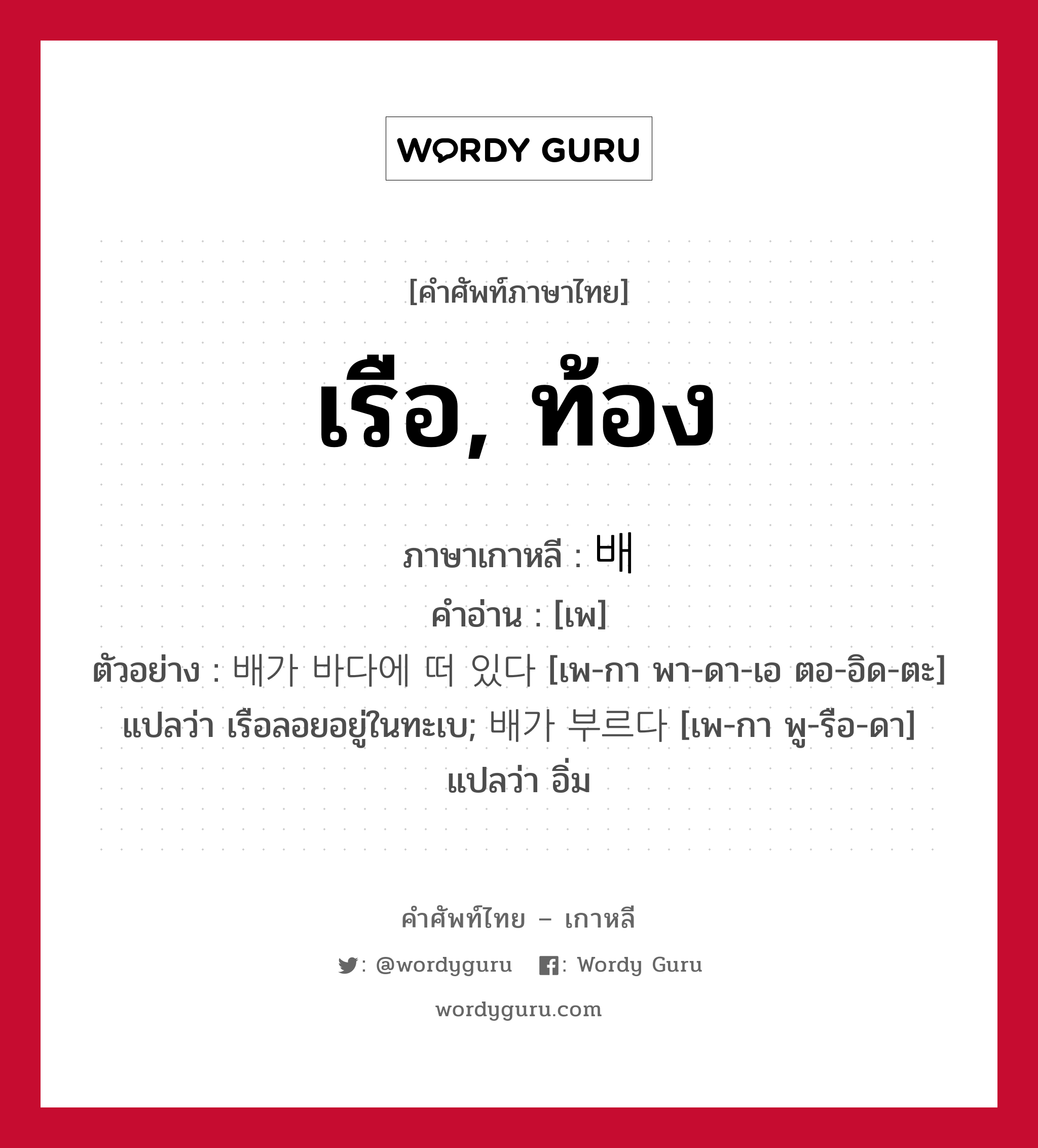 เรือ, ท้อง ภาษาเกาหลีคืออะไร, คำศัพท์ภาษาไทย - เกาหลี เรือ, ท้อง ภาษาเกาหลี 배 คำอ่าน [เพ] ตัวอย่าง 배가 바다에 떠 있다 [เพ-กา พา-ดา-เอ ตอ-อิด-ตะ] แปลว่า เรือลอยอยู่ในทะเบ; 배가 부르다 [เพ-กา พู-รือ-ดา] แปลว่า อิ่ม