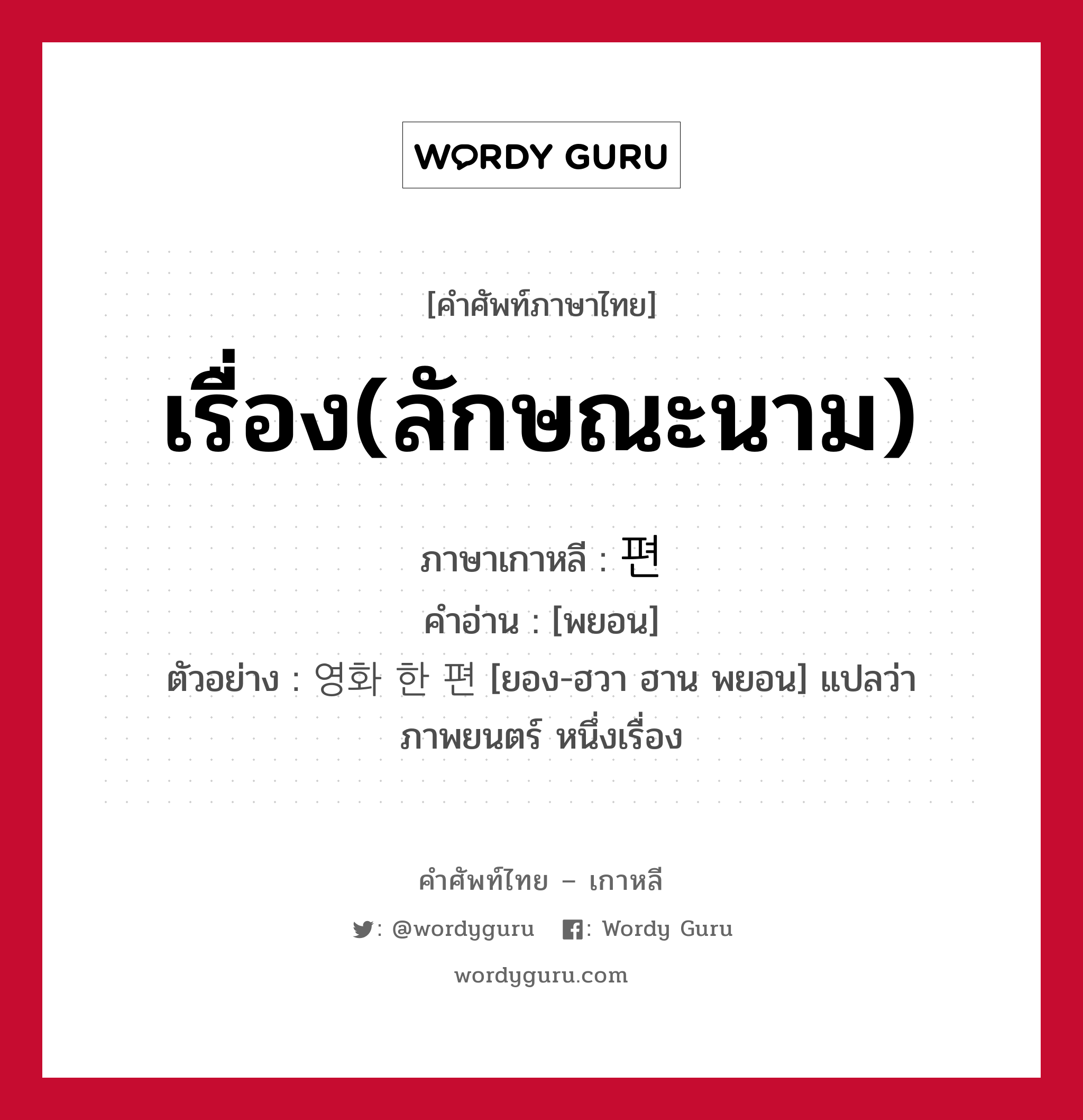 เรื่อง(ลักษณะนาม) ภาษาเกาหลีคืออะไร, คำศัพท์ภาษาไทย - เกาหลี เรื่อง(ลักษณะนาม) ภาษาเกาหลี 편 คำอ่าน [พยอน] ตัวอย่าง 영화 한 편 [ยอง-ฮวา ฮาน พยอน] แปลว่า ภาพยนตร์ หนึ่งเรื่อง