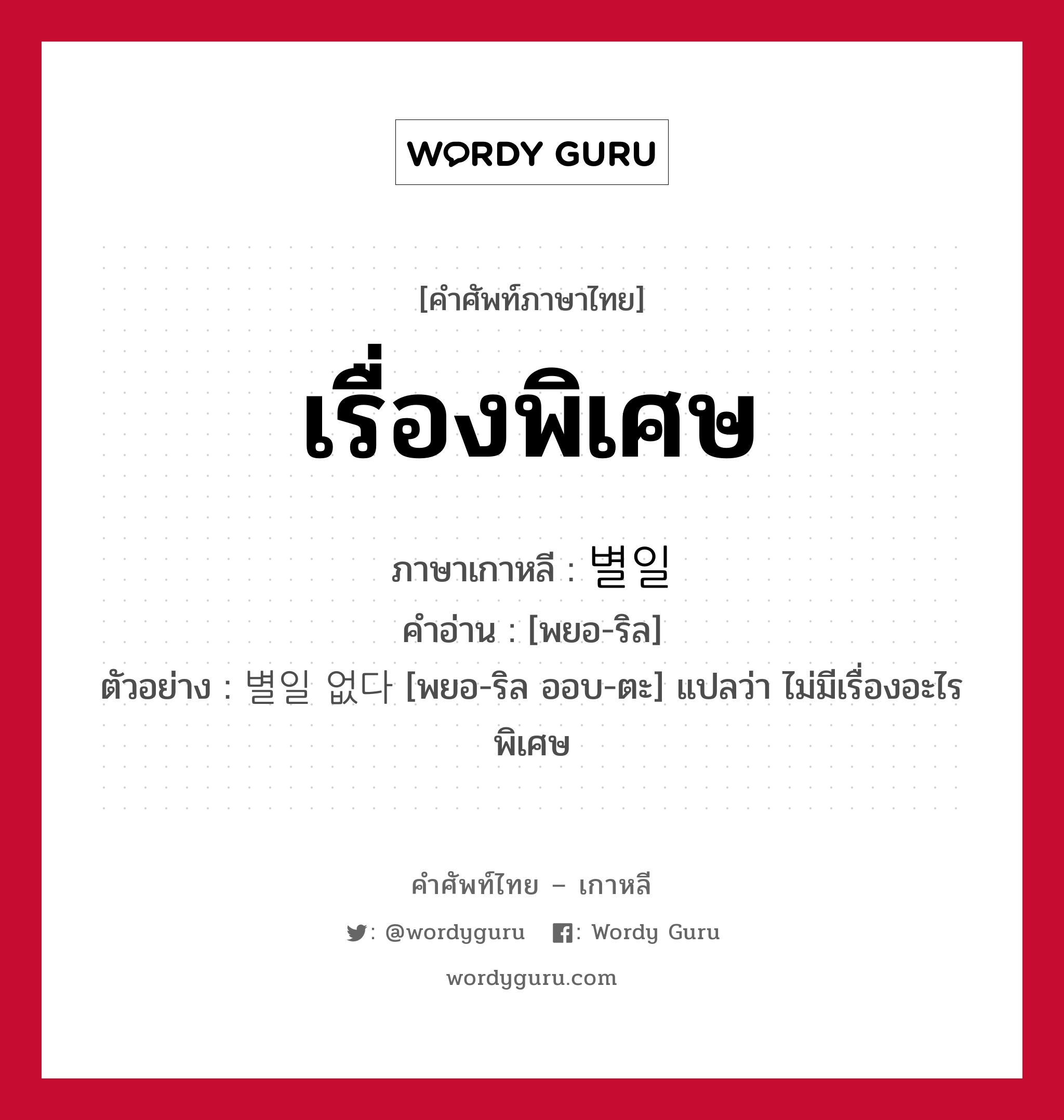 เรื่องพิเศษ ภาษาเกาหลีคืออะไร, คำศัพท์ภาษาไทย - เกาหลี เรื่องพิเศษ ภาษาเกาหลี 별일 คำอ่าน [พยอ-ริล] ตัวอย่าง 별일 없다 [พยอ-ริล ออบ-ตะ] แปลว่า ไม่มีเรื่องอะไรพิเศษ