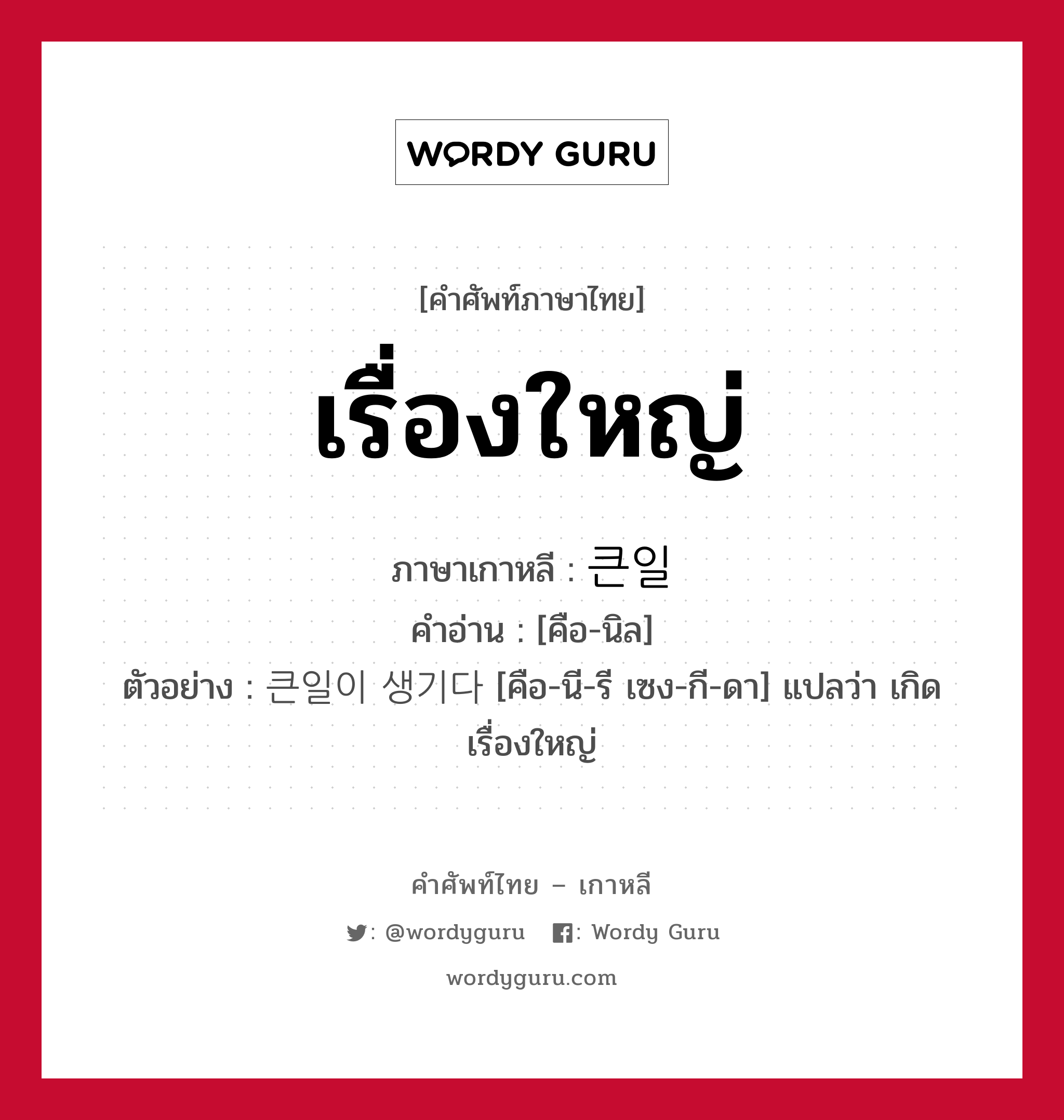 เรื่องใหญ่ ภาษาเกาหลีคืออะไร, คำศัพท์ภาษาไทย - เกาหลี เรื่องใหญ่ ภาษาเกาหลี 큰일 คำอ่าน [คือ-นิล] ตัวอย่าง 큰일이 생기다 [คือ-นี-รี เซง-กี-ดา] แปลว่า เกิดเรื่องใหญ่