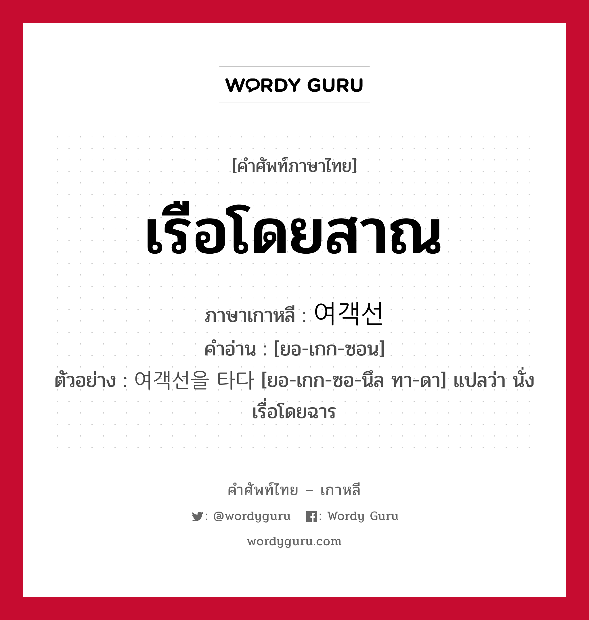 เรือโดยสาณ ภาษาเกาหลีคืออะไร, คำศัพท์ภาษาไทย - เกาหลี เรือโดยสาณ ภาษาเกาหลี 여객선 คำอ่าน [ยอ-เกก-ซอน] ตัวอย่าง 여객선을 타다 [ยอ-เกก-ซอ-นึล ทา-ดา] แปลว่า นั่งเรื่อโดยฉาร