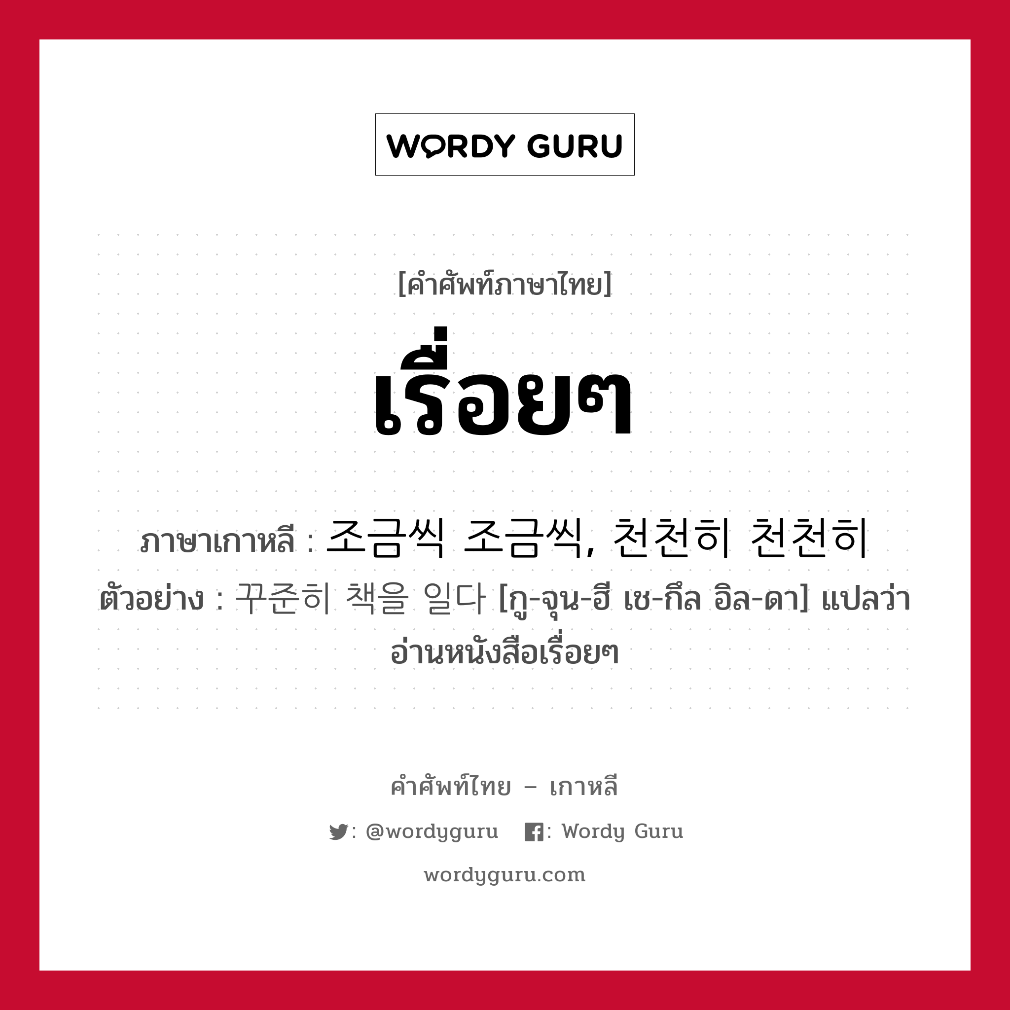 เรื่อยๆ ภาษาเกาหลีคืออะไร, คำศัพท์ภาษาไทย - เกาหลี เรื่อยๆ ภาษาเกาหลี 조금씩 조금씩, 천천히 천천히 ตัวอย่าง 꾸준히 책을 일다 [กู-จุน-ฮี เช-กึล อิล-ดา] แปลว่า อ่านหนังสือเรื่อยๆ