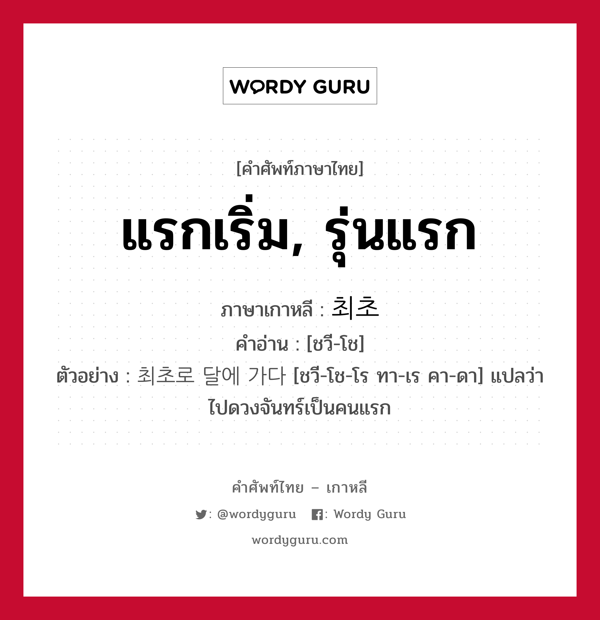 แรกเริ่ม, รุ่นแรก ภาษาเกาหลีคืออะไร, คำศัพท์ภาษาไทย - เกาหลี แรกเริ่ม, รุ่นแรก ภาษาเกาหลี 최초 คำอ่าน [ชวี-โช] ตัวอย่าง 최초로 달에 가다 [ชวี-โช-โร ทา-เร คา-ดา] แปลว่า ไปดวงจันทร์เป็นคนแรก