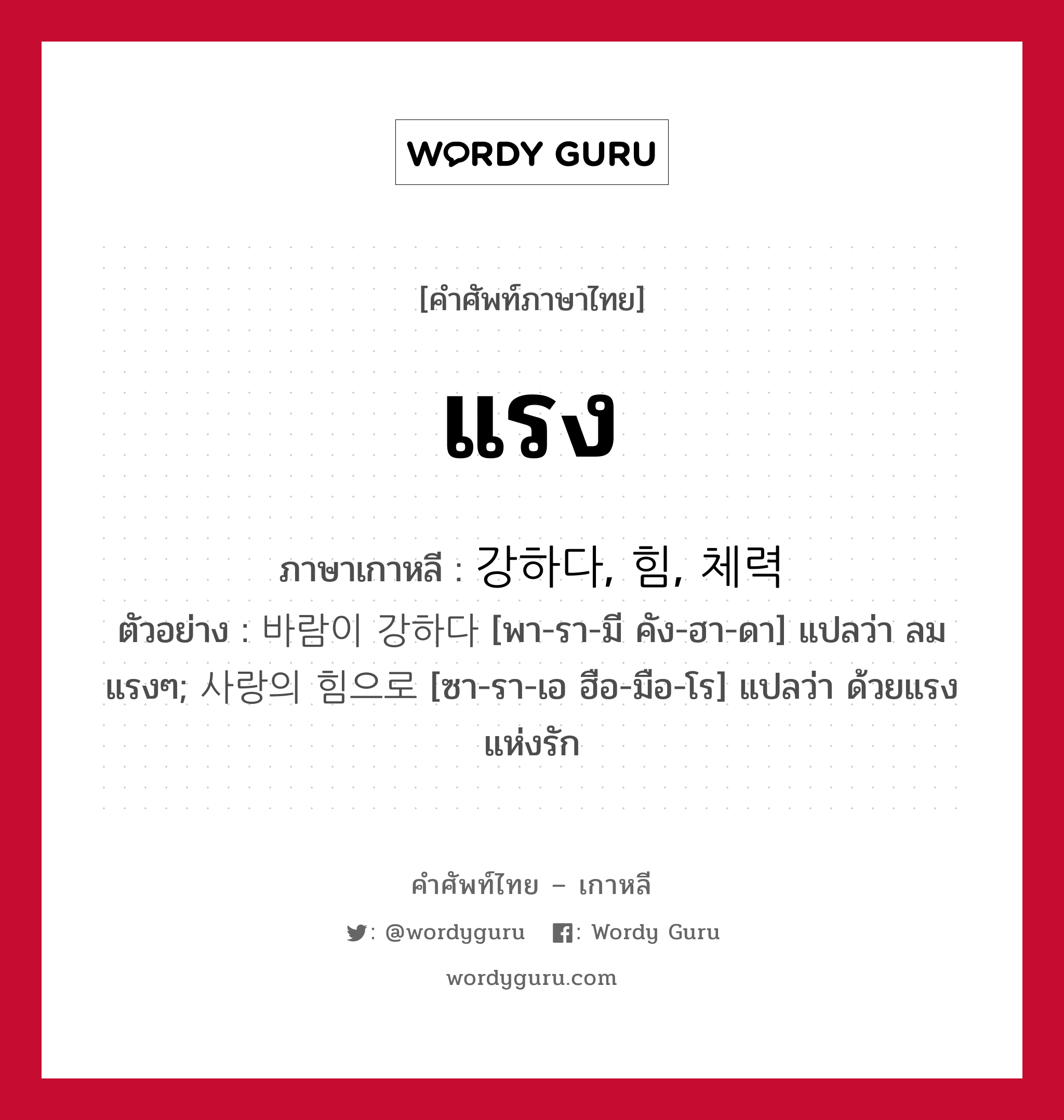 แรง ภาษาเกาหลีคืออะไร, คำศัพท์ภาษาไทย - เกาหลี แรง ภาษาเกาหลี 강하다, 힘, 체력 ตัวอย่าง 바람이 강하다 [พา-รา-มี คัง-ฮา-ดา] แปลว่า ลมแรงๆ; 사랑의 힘으로 [ซา-รา-เอ ฮือ-มือ-โร] แปลว่า ด้วยแรงแห่งรัก