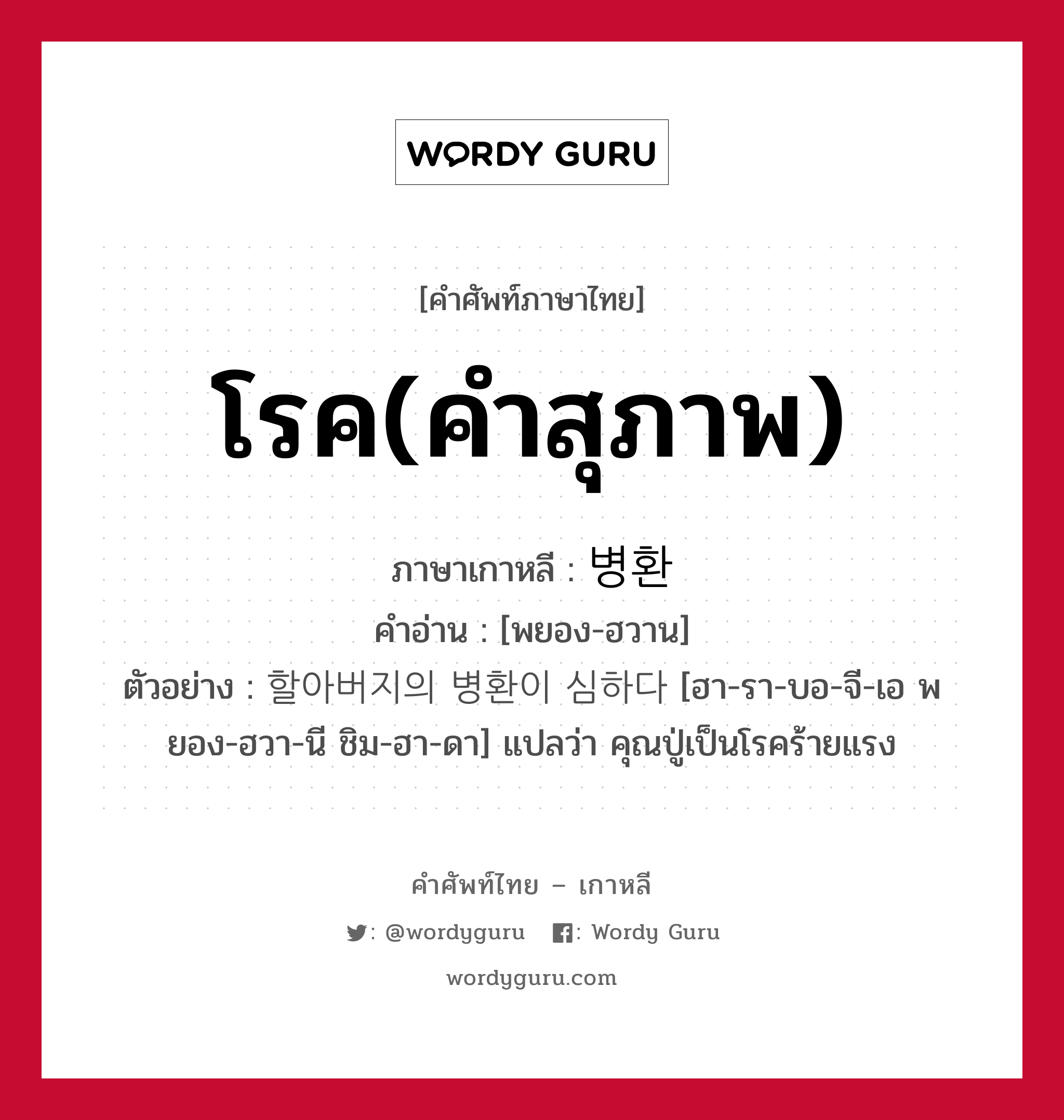 โรค(คำสุภาพ) ภาษาเกาหลีคืออะไร, คำศัพท์ภาษาไทย - เกาหลี โรค(คำสุภาพ) ภาษาเกาหลี 병환 คำอ่าน [พยอง-ฮวาน] ตัวอย่าง 할아버지의 병환이 심하다 [ฮา-รา-บอ-จี-เอ พยอง-ฮวา-นี ชิม-ฮา-ดา] แปลว่า คุณปู่เป็นโรคร้ายแรง