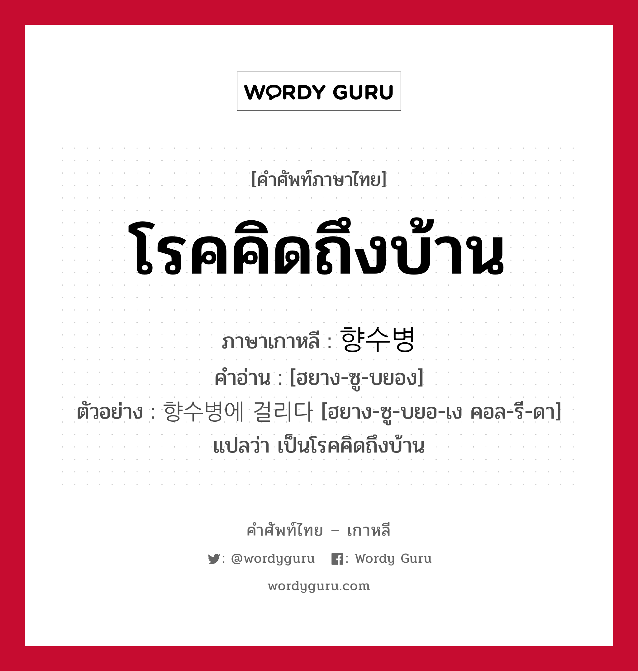 โรคคิดถึงบ้าน ภาษาเกาหลีคืออะไร, คำศัพท์ภาษาไทย - เกาหลี โรคคิดถึงบ้าน ภาษาเกาหลี 향수병 คำอ่าน [ฮยาง-ซู-บยอง] ตัวอย่าง 향수병에 걸리다 [ฮยาง-ซู-บยอ-เง คอล-รี-ดา] แปลว่า เป็นโรคคิดถึงบ้าน