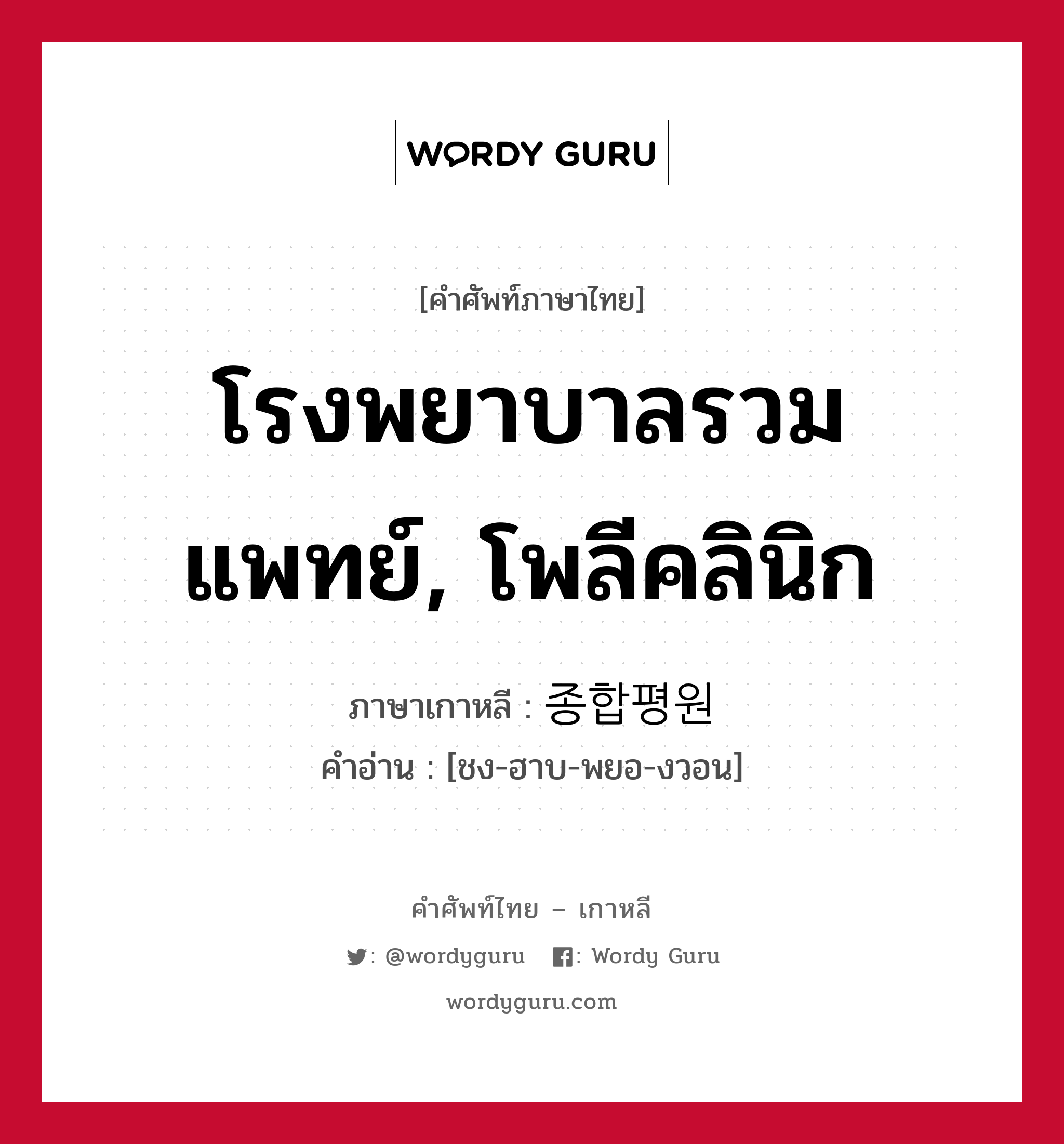 โรงพยาบาลรวมแพทย์, โพลีคลินิก ภาษาเกาหลีคืออะไร, คำศัพท์ภาษาไทย - เกาหลี โรงพยาบาลรวมแพทย์, โพลีคลินิก ภาษาเกาหลี 종합평원 คำอ่าน [ชง-ฮาบ-พยอ-งวอน]