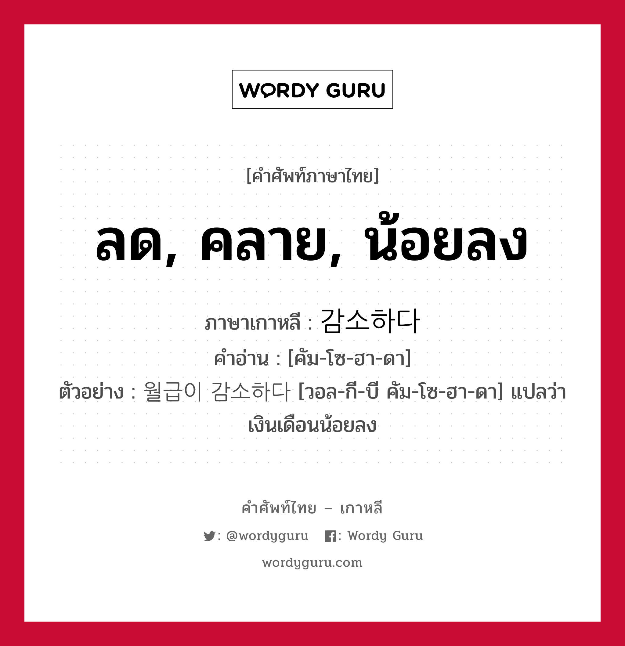 ลด, คลาย, น้อยลง ภาษาเกาหลีคืออะไร, คำศัพท์ภาษาไทย - เกาหลี ลด, คลาย, น้อยลง ภาษาเกาหลี 감소하다 คำอ่าน [คัม-โซ-ฮา-ดา] ตัวอย่าง 월급이 감소하다 [วอล-กี-บี คัม-โซ-ฮา-ดา] แปลว่า เงินเดือนน้อยลง