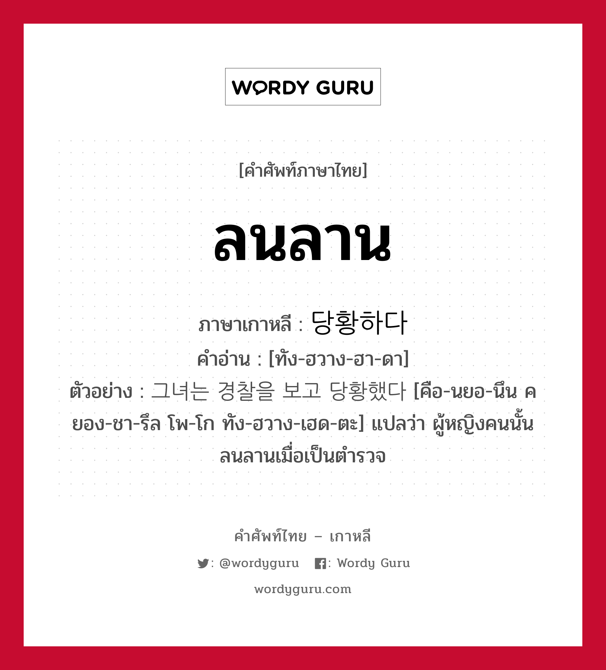 ลนลาน ภาษาเกาหลีคืออะไร, คำศัพท์ภาษาไทย - เกาหลี ลนลาน ภาษาเกาหลี 당황하다 คำอ่าน [ทัง-ฮวาง-ฮา-ดา] ตัวอย่าง 그녀는 경찰을 보고 당황했다 [คือ-นยอ-นึน คยอง-ชา-รึล โพ-โก ทัง-ฮวาง-เฮด-ตะ] แปลว่า ผู้หญิงคนนั้นลนลานเมื่อเป็นตำรวจ