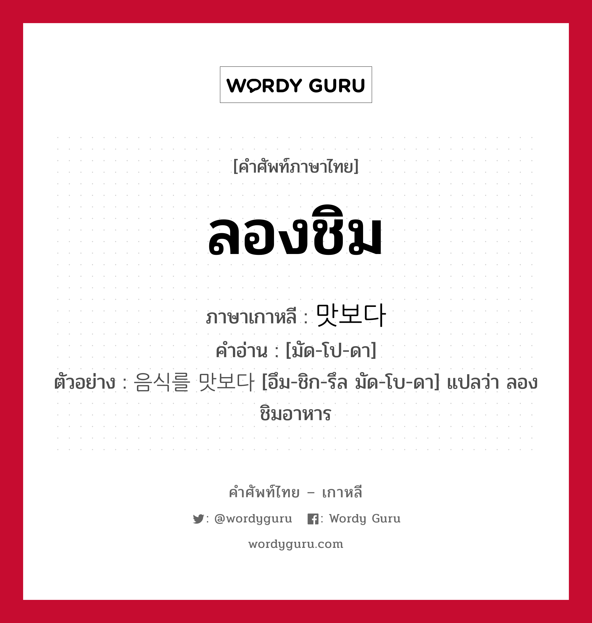 ลองชิม ภาษาเกาหลีคืออะไร, คำศัพท์ภาษาไทย - เกาหลี ลองชิม ภาษาเกาหลี 맛보다 คำอ่าน [มัด-โป-ดา] ตัวอย่าง 음식를 맛보다 [อึม-ชิก-รึล มัด-โบ-ดา] แปลว่า ลองชิมอาหาร