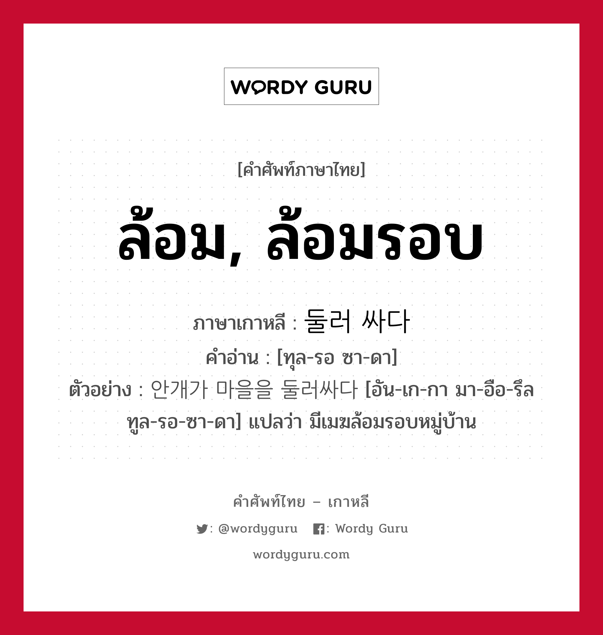 ล้อม, ล้อมรอบ ภาษาเกาหลีคืออะไร, คำศัพท์ภาษาไทย - เกาหลี ล้อม, ล้อมรอบ ภาษาเกาหลี 둘러 싸다 คำอ่าน [ทุล-รอ ซา-ดา] ตัวอย่าง 안개가 마을을 둘러싸다 [อัน-เก-กา มา-อือ-รึล ทูล-รอ-ซา-ดา] แปลว่า มีเมฆล้อมรอบหมู่บ้าน