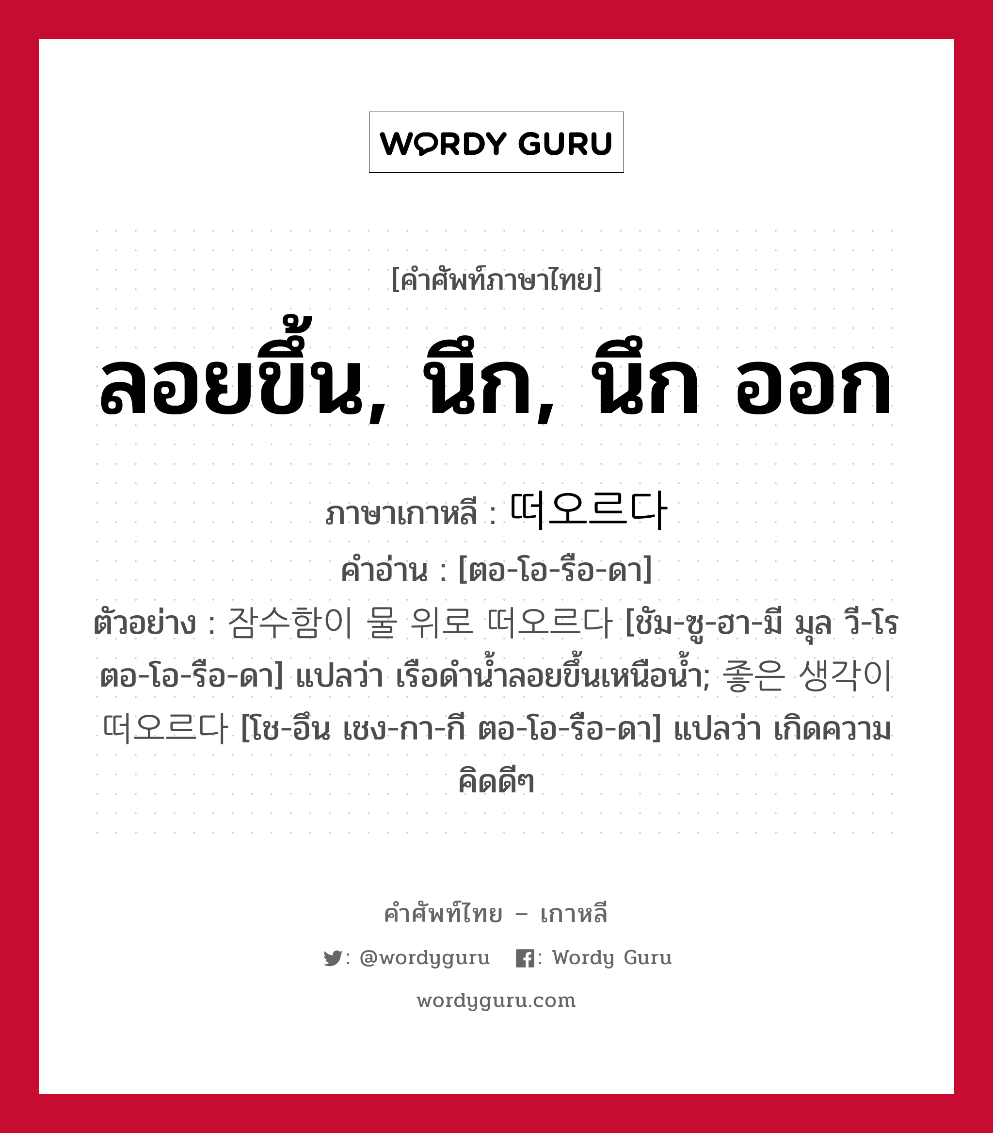 ลอยขึ้น, นึก, นึก ออก ภาษาเกาหลีคืออะไร, คำศัพท์ภาษาไทย - เกาหลี ลอยขึ้น, นึก, นึก ออก ภาษาเกาหลี 떠오르다 คำอ่าน [ตอ-โอ-รือ-ดา] ตัวอย่าง 잠수함이 물 위로 떠오르다 [ชัม-ซู-ฮา-มี มุล วี-โร ตอ-โอ-รือ-ดา] แปลว่า เรือดำน้ำลอยขึ้นเหนือน้ำ; 좋은 생각이 떠오르다 [โช-อึน เชง-กา-กี ตอ-โอ-รือ-ดา] แปลว่า เกิดความคิดดีๆ