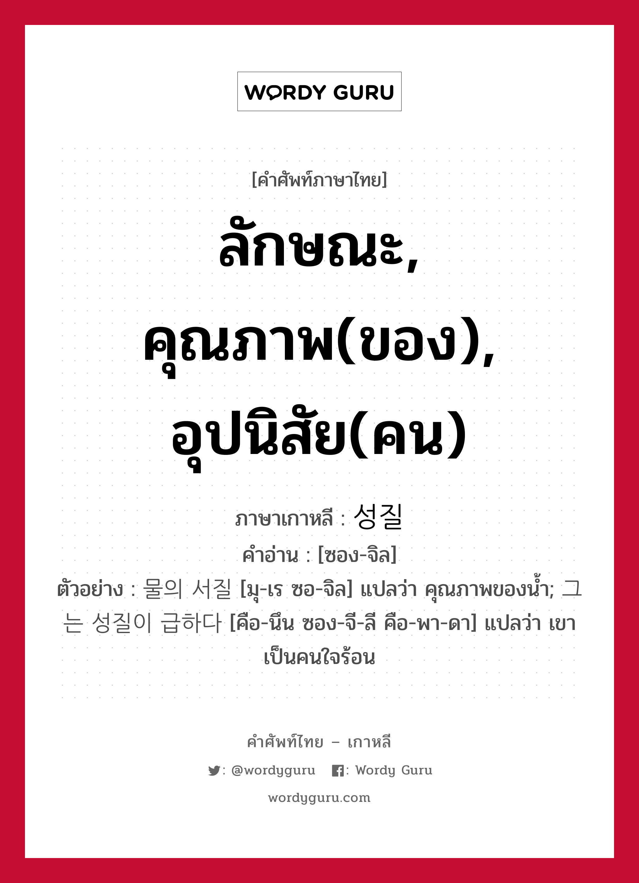 ลักษณะ, คุณภาพ(ของ), อุปนิสัย(คน) ภาษาเกาหลีคืออะไร, คำศัพท์ภาษาไทย - เกาหลี ลักษณะ, คุณภาพ(ของ), อุปนิสัย(คน) ภาษาเกาหลี 성질 คำอ่าน [ซอง-จิล] ตัวอย่าง 물의 서질 [มุ-เร ซอ-จิล] แปลว่า คุณภาพของน้ำ; 그는 성질이 급하다 [คือ-นึน ซอง-จี-ลี คือ-พา-ดา] แปลว่า เขาเป็นคนใจร้อน