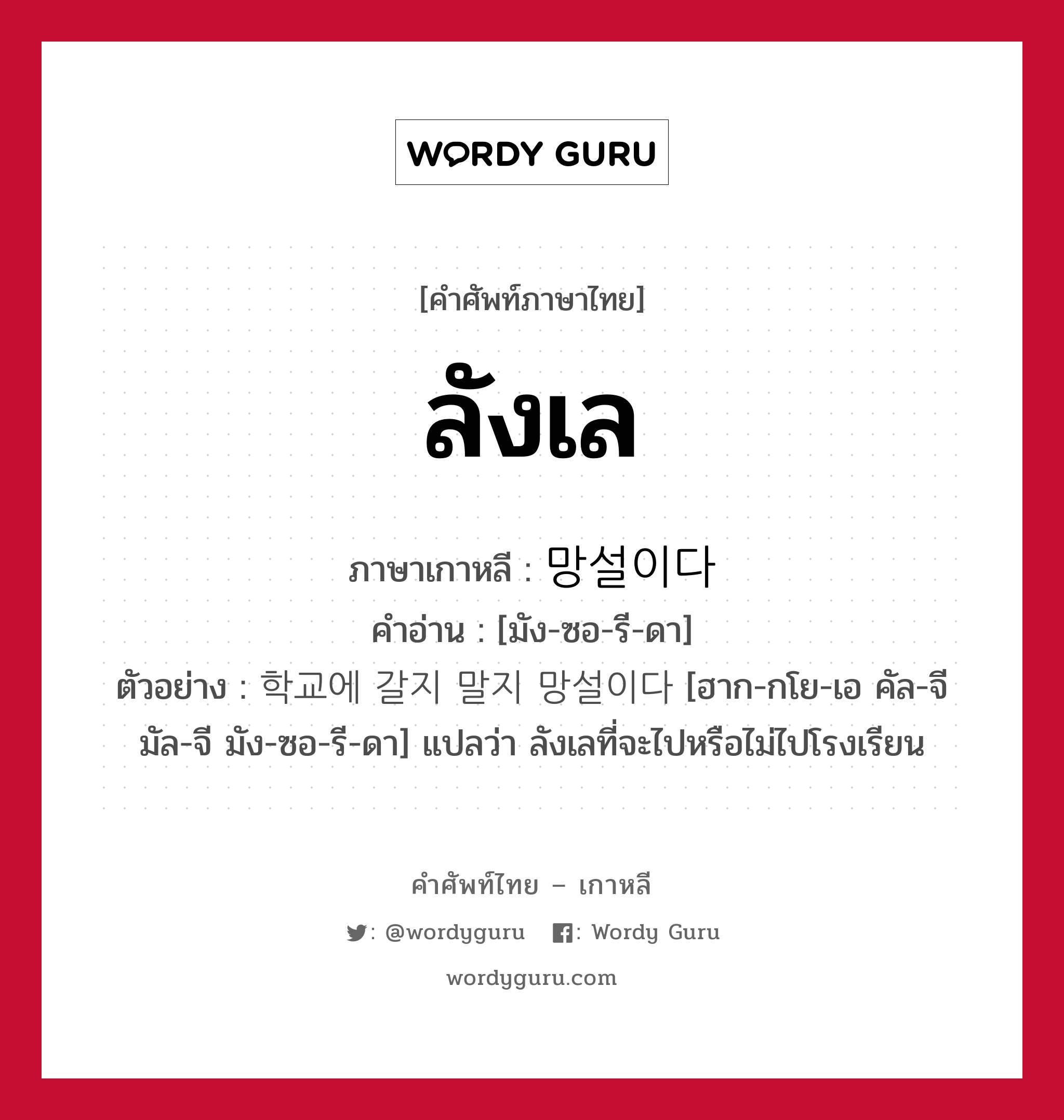 ลังเล ภาษาเกาหลีคืออะไร, คำศัพท์ภาษาไทย - เกาหลี ลังเล ภาษาเกาหลี 망설이다 คำอ่าน [มัง-ซอ-รี-ดา] ตัวอย่าง 학교에 갈지 말지 망설이다 [ฮาก-กโย-เอ คัล-จี มัล-จี มัง-ซอ-รี-ดา] แปลว่า ลังเลที่จะไปหรือไม่ไปโรงเรียน