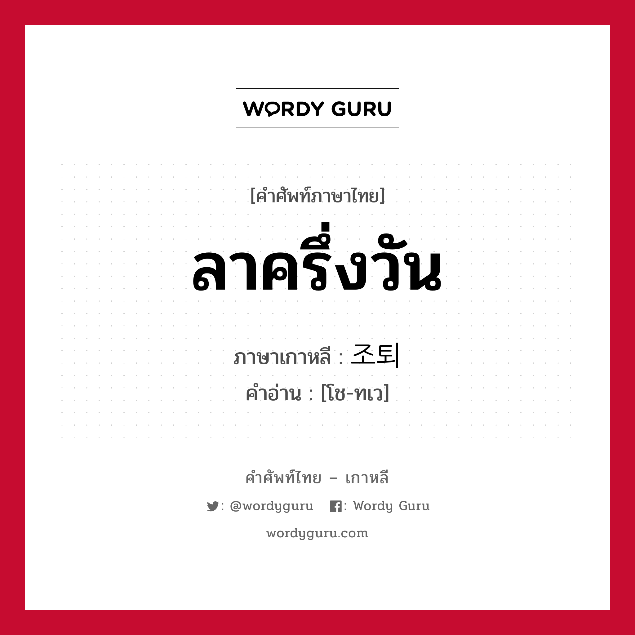 ลาครึ่งวัน ภาษาเกาหลีคืออะไร, คำศัพท์ภาษาไทย - เกาหลี ลาครึ่งวัน ภาษาเกาหลี 조퇴 คำอ่าน [โช-ทเว]