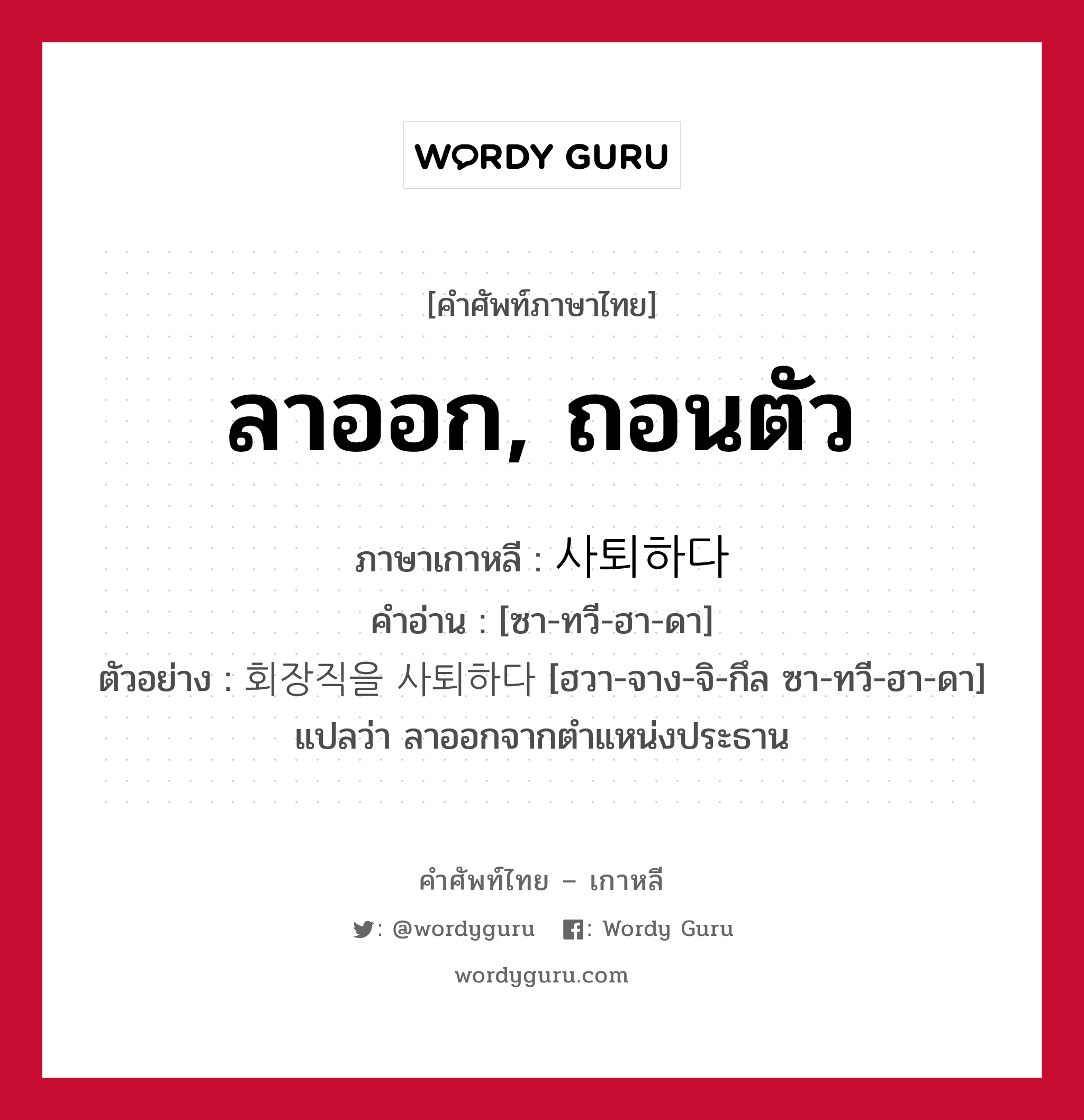 ลาออก, ถอนตัว ภาษาเกาหลีคืออะไร, คำศัพท์ภาษาไทย - เกาหลี ลาออก, ถอนตัว ภาษาเกาหลี 사퇴하다 คำอ่าน [ซา-ทวี-ฮา-ดา] ตัวอย่าง 회장직을 사퇴하다 [ฮวา-จาง-จิ-กึล ซา-ทวี-ฮา-ดา] แปลว่า ลาออกจากตำแหน่งประธาน