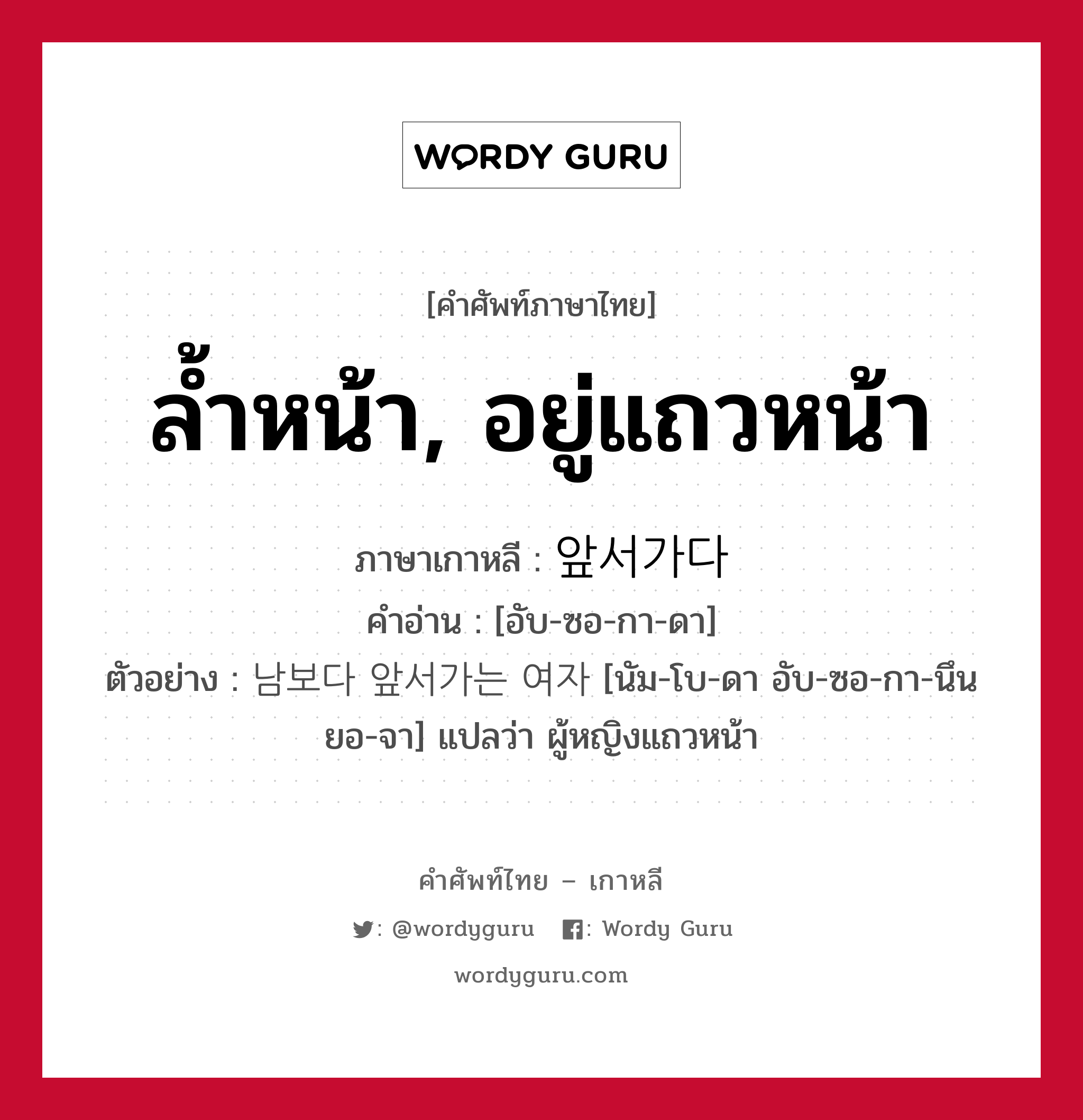 ล้ำหน้า, อยู่แถวหน้า ภาษาเกาหลีคืออะไร, คำศัพท์ภาษาไทย - เกาหลี ล้ำหน้า, อยู่แถวหน้า ภาษาเกาหลี 앞서가다 คำอ่าน [อับ-ซอ-กา-ดา] ตัวอย่าง 남보다 앞서가는 여자 [นัม-โบ-ดา อับ-ซอ-กา-นึน ยอ-จา] แปลว่า ผู้หญิงแถวหน้า