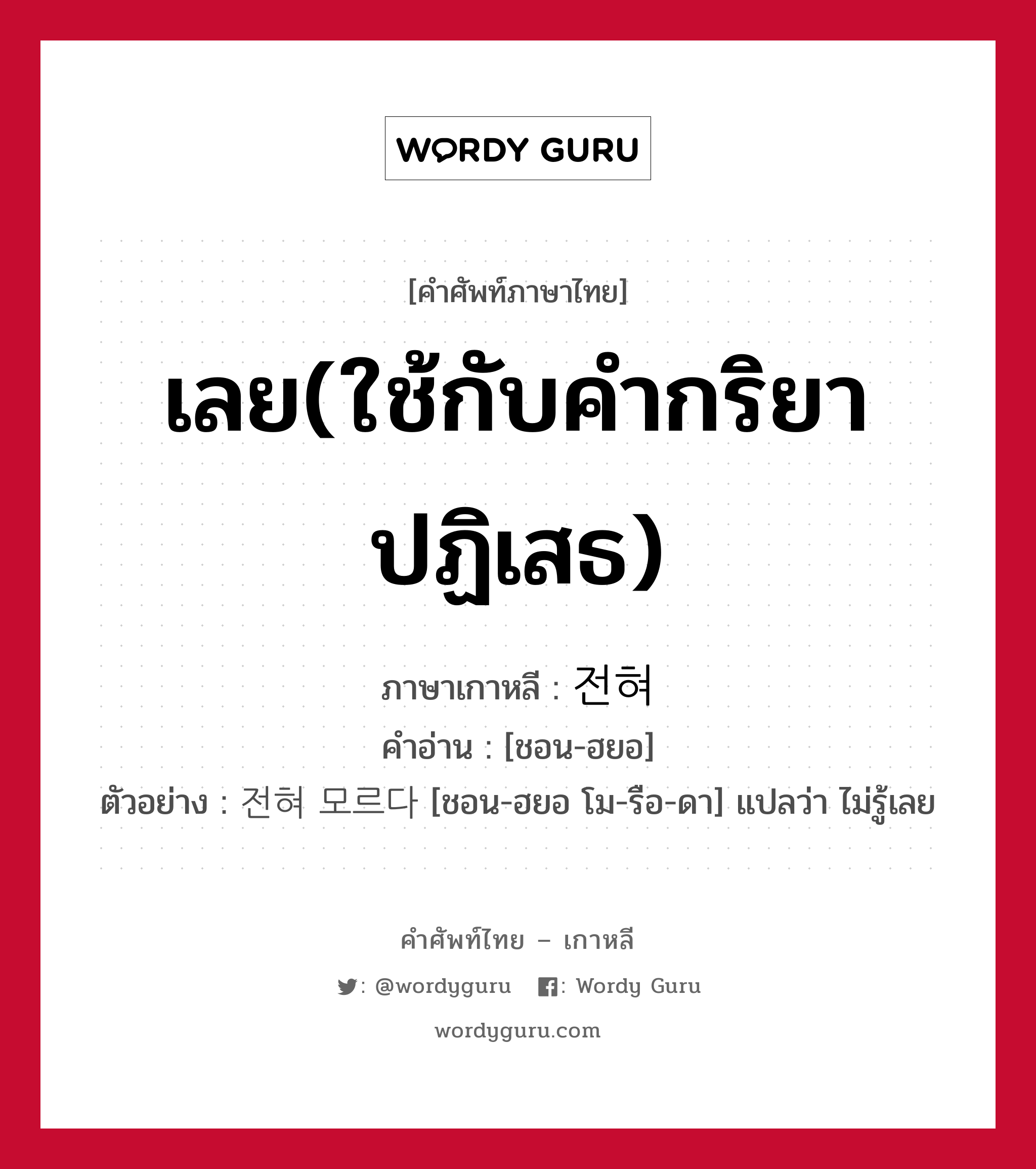 เลย(ใช้กับคำกริยาปฏิเสธ) ภาษาเกาหลีคืออะไร, คำศัพท์ภาษาไทย - เกาหลี เลย(ใช้กับคำกริยาปฏิเสธ) ภาษาเกาหลี 전혀 คำอ่าน [ชอน-ฮยอ] ตัวอย่าง 전혀 모르다 [ชอน-ฮยอ โม-รือ-ดา] แปลว่า ไม่รู้เลย