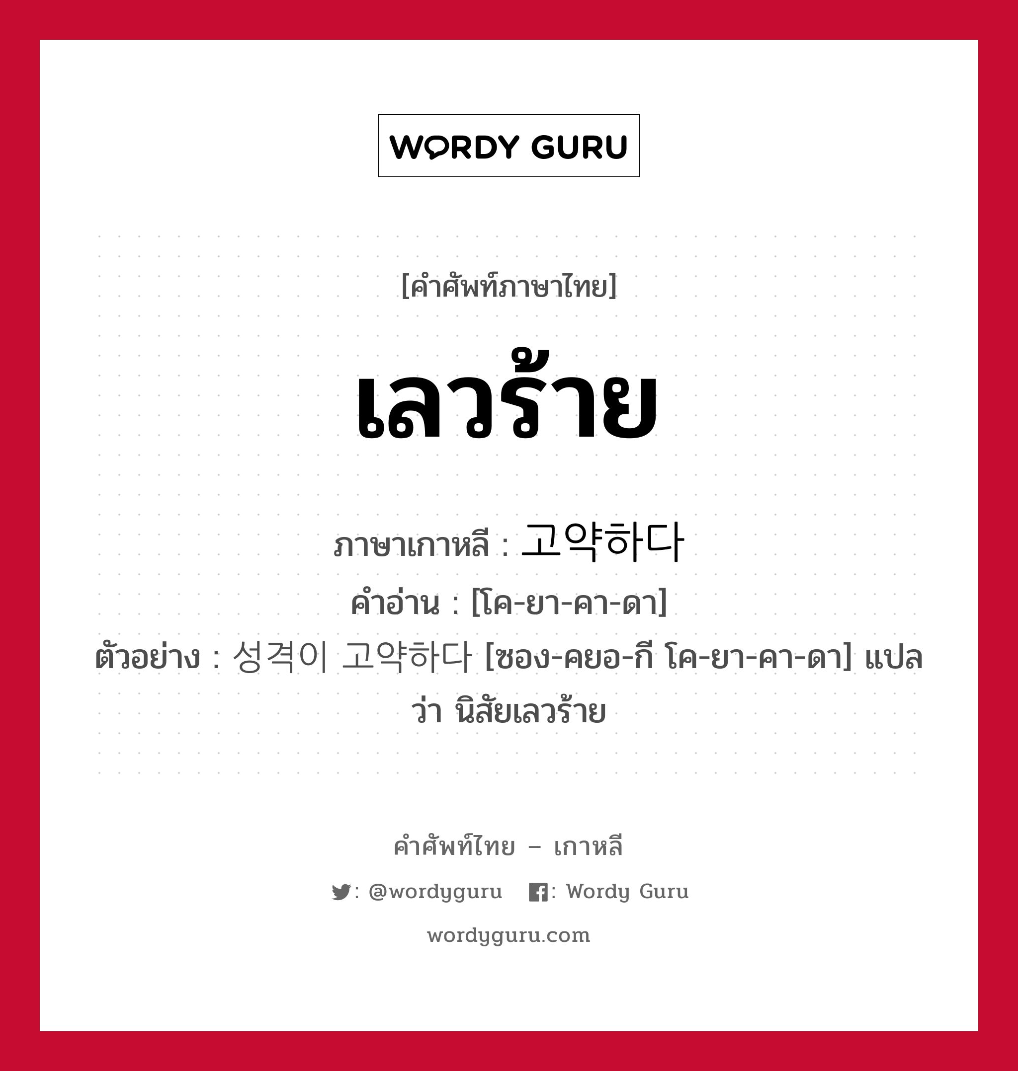 เลวร้าย ภาษาเกาหลีคืออะไร, คำศัพท์ภาษาไทย - เกาหลี เลวร้าย ภาษาเกาหลี 고약하다 คำอ่าน [โค-ยา-คา-ดา] ตัวอย่าง 성격이 고약하다 [ซอง-คยอ-กี โค-ยา-คา-ดา] แปลว่า นิสัยเลวร้าย