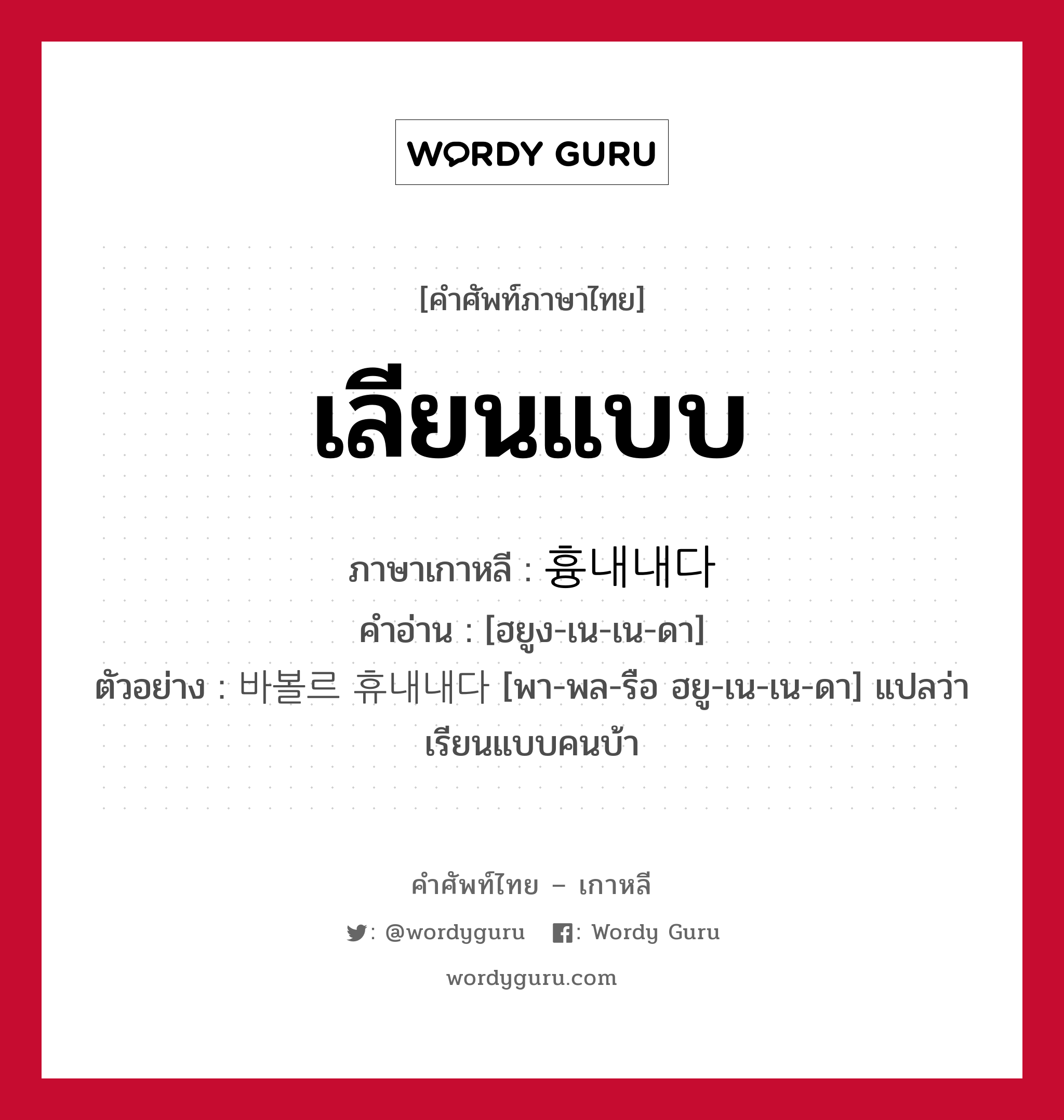 เลียนแบบ ภาษาเกาหลีคืออะไร, คำศัพท์ภาษาไทย - เกาหลี เลียนแบบ ภาษาเกาหลี 흉내내다 คำอ่าน [ฮยูง-เน-เน-ดา] ตัวอย่าง 바볼르 휴내내다 [พา-พล-รือ ฮยู-เน-เน-ดา] แปลว่า เรียนแบบคนบ้า