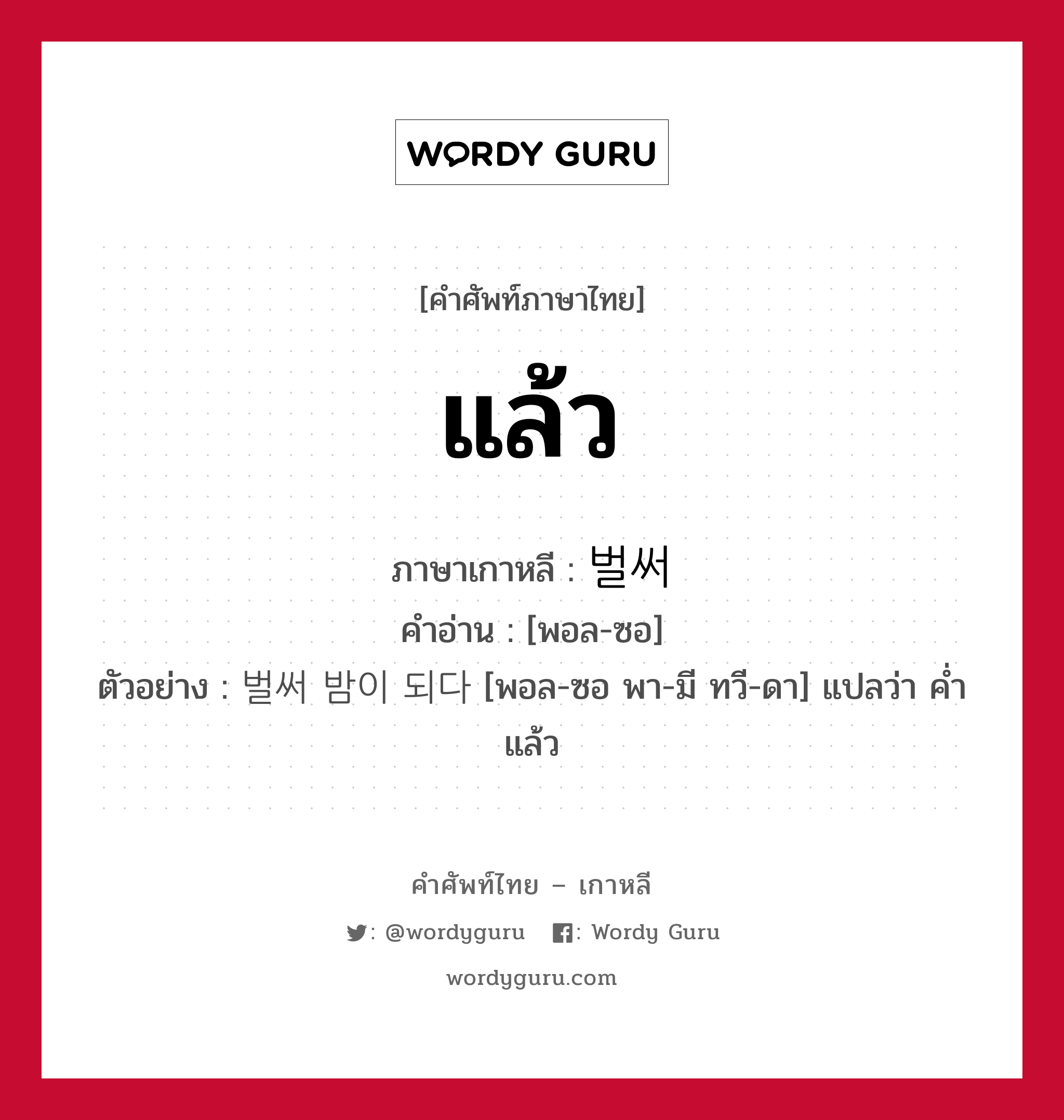 แล้ว ภาษาเกาหลีคืออะไร, คำศัพท์ภาษาไทย - เกาหลี แล้ว ภาษาเกาหลี 벌써 คำอ่าน [พอล-ซอ] ตัวอย่าง 벌써 밤이 되다 [พอล-ซอ พา-มี ทวี-ดา] แปลว่า ค่ำแล้ว