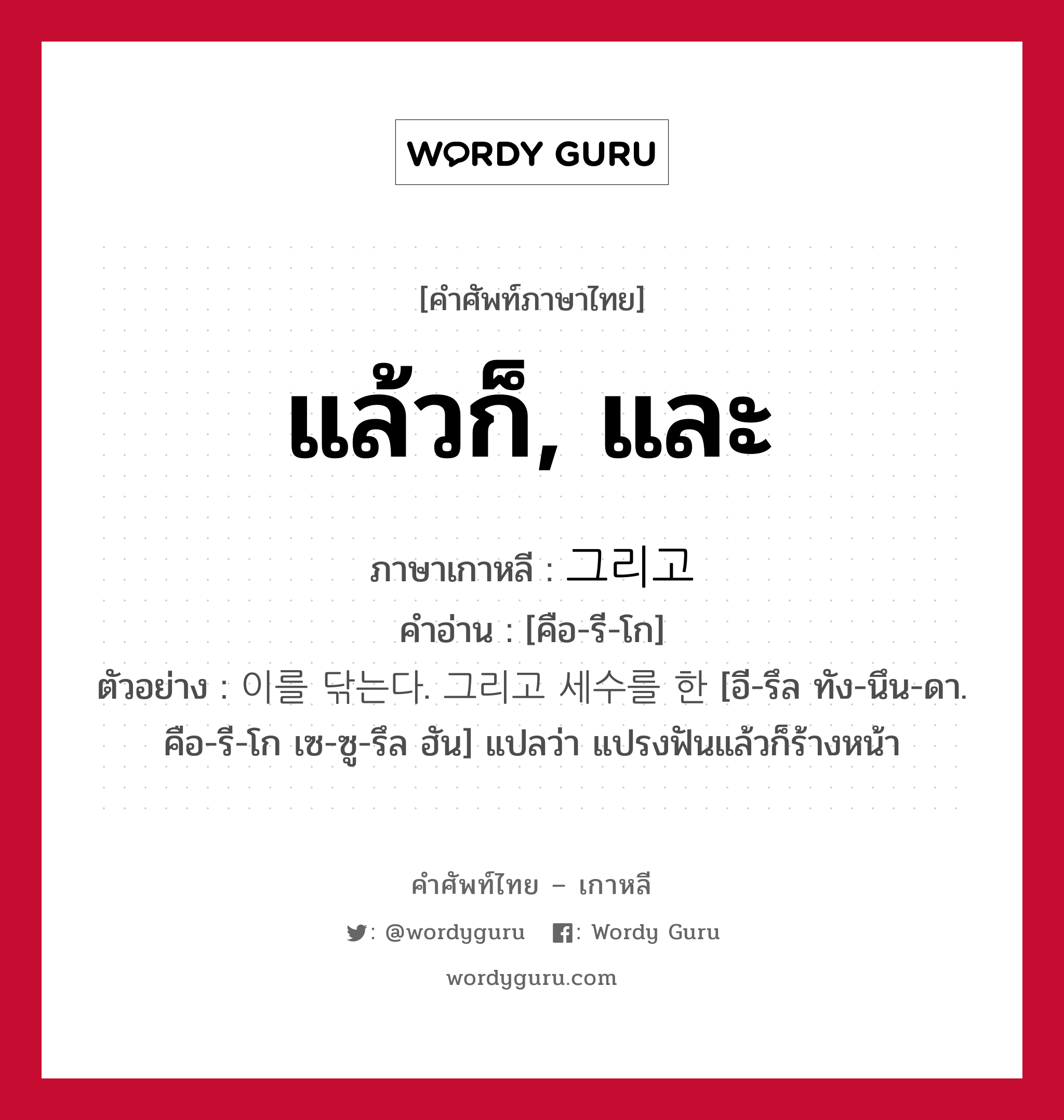 แล้วก็, และ ภาษาเกาหลีคืออะไร, คำศัพท์ภาษาไทย - เกาหลี แล้วก็, และ ภาษาเกาหลี 그리고 คำอ่าน [คือ-รี-โก] ตัวอย่าง 이를 닦는다. 그리고 세수를 한 [อี-รึล ทัง-นึน-ดา. คือ-รี-โก เซ-ซู-รึล ฮัน] แปลว่า แปรงฟันแล้วก็ร้างหน้า