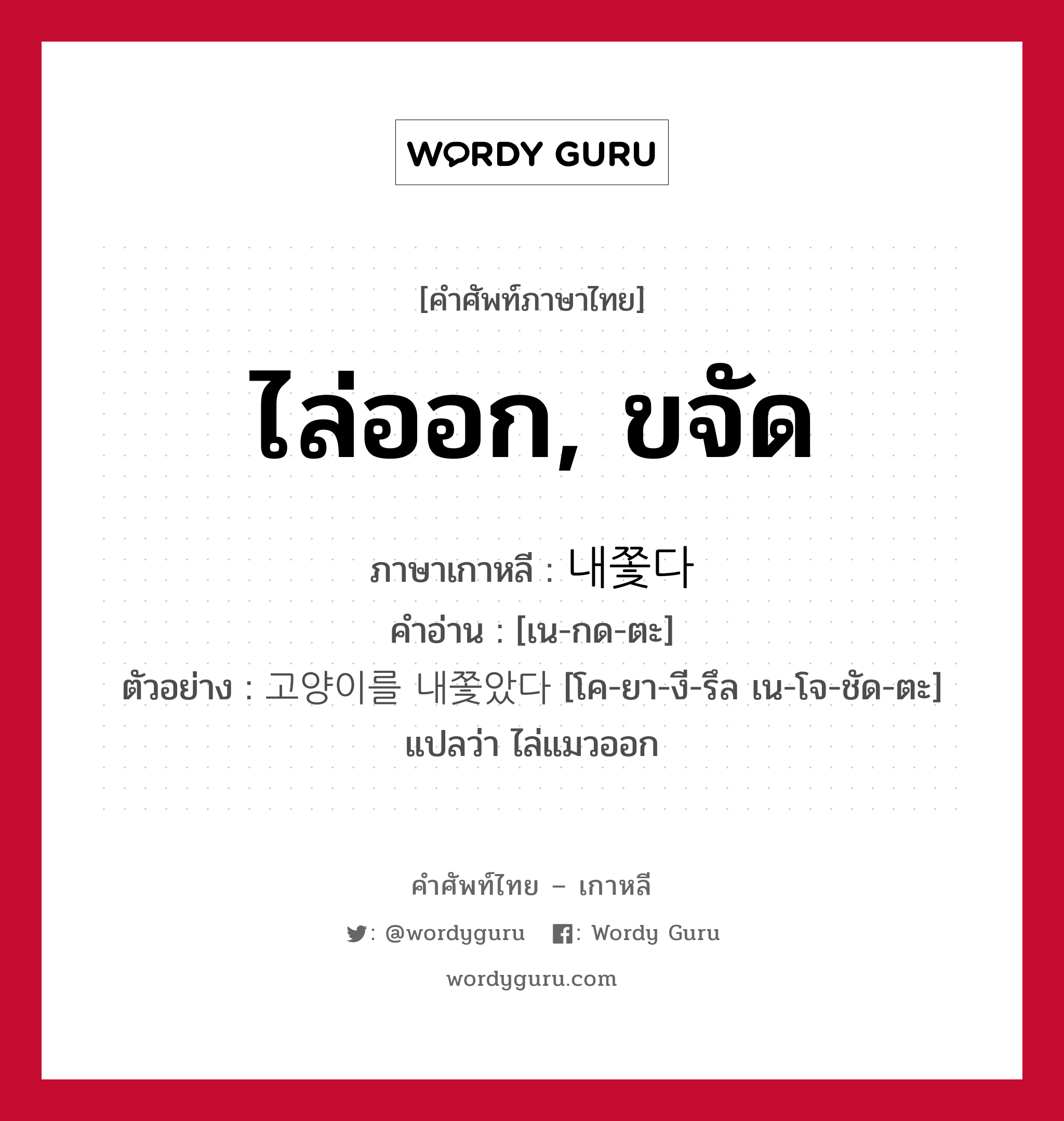 ไล่ออก, ขจัด ภาษาเกาหลีคืออะไร, คำศัพท์ภาษาไทย - เกาหลี ไล่ออก, ขจัด ภาษาเกาหลี 내쫓다 คำอ่าน [เน-กด-ตะ] ตัวอย่าง 고양이를 내쫓았다 [โค-ยา-งี-รึล เน-โจ-ชัด-ตะ] แปลว่า ไล่แมวออก