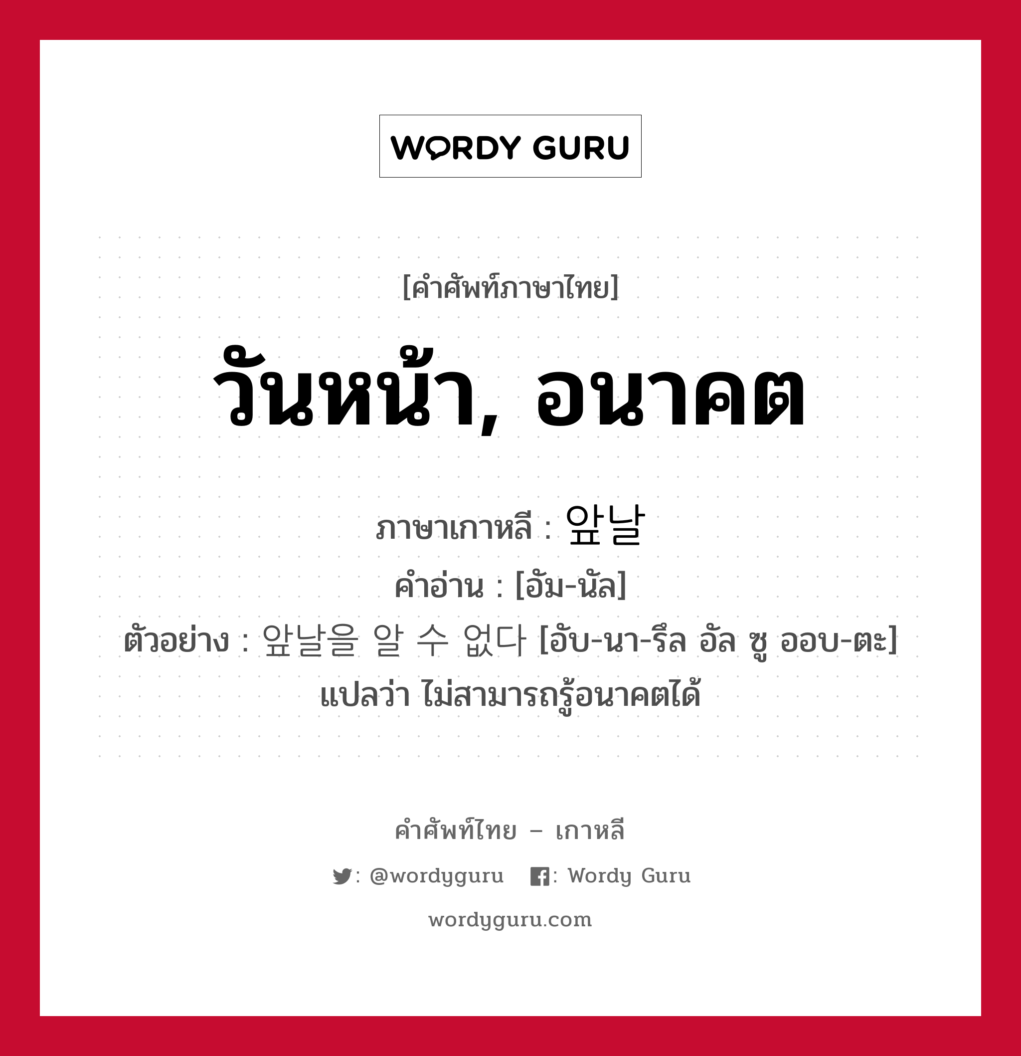 วันหน้า, อนาคต ภาษาเกาหลีคืออะไร, คำศัพท์ภาษาไทย - เกาหลี วันหน้า, อนาคต ภาษาเกาหลี 앞날 คำอ่าน [อัม-นัล] ตัวอย่าง 앞날을 알 수 없다 [อับ-นา-รึล อัล ซู ออบ-ตะ] แปลว่า ไม่สามารถรู้อนาคตได้