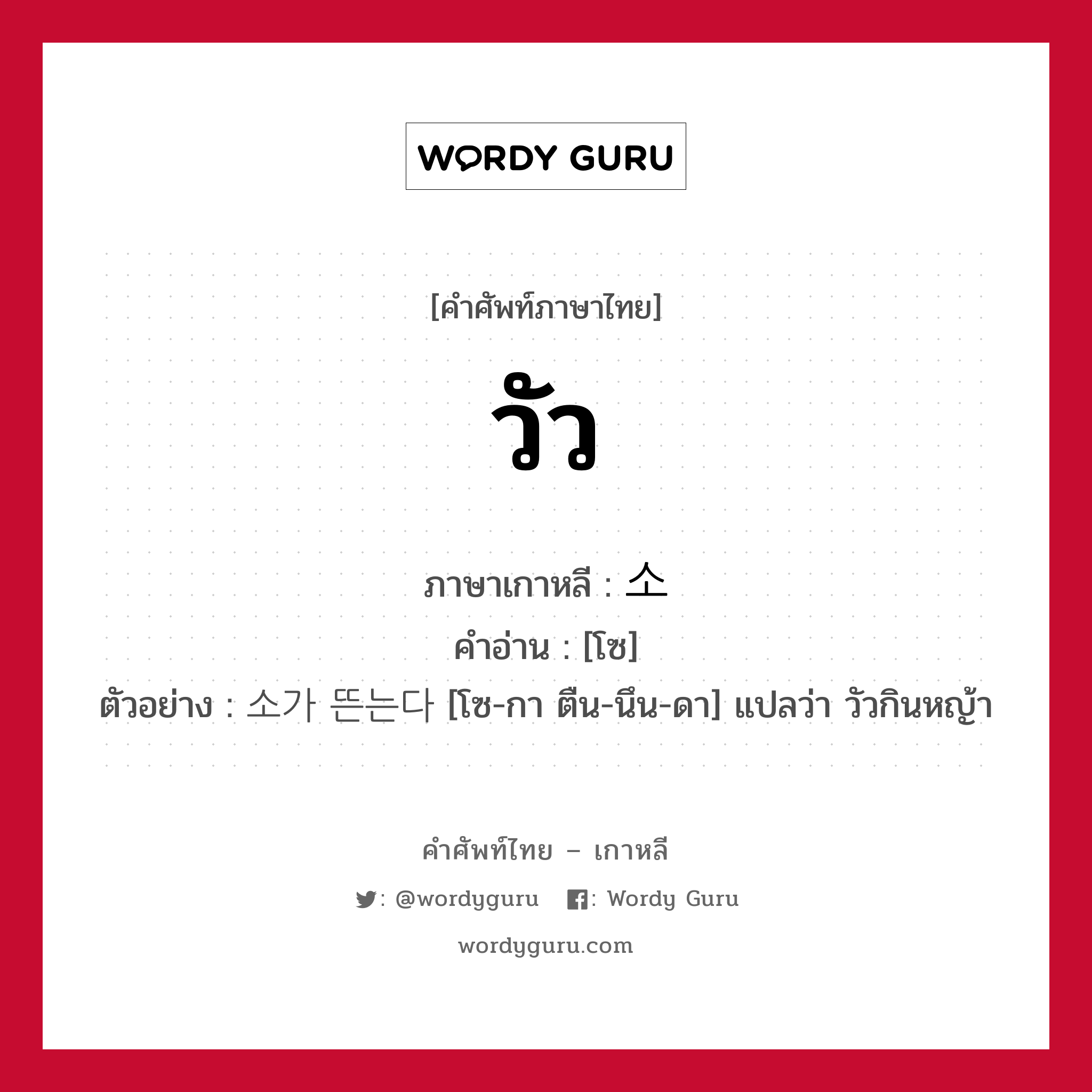 วัว ภาษาเกาหลีคืออะไร, คำศัพท์ภาษาไทย - เกาหลี วัว ภาษาเกาหลี 소 คำอ่าน [โซ] ตัวอย่าง 소가 뜬는다 [โซ-กา ตืน-นึน-ดา] แปลว่า วัวกินหญ้า