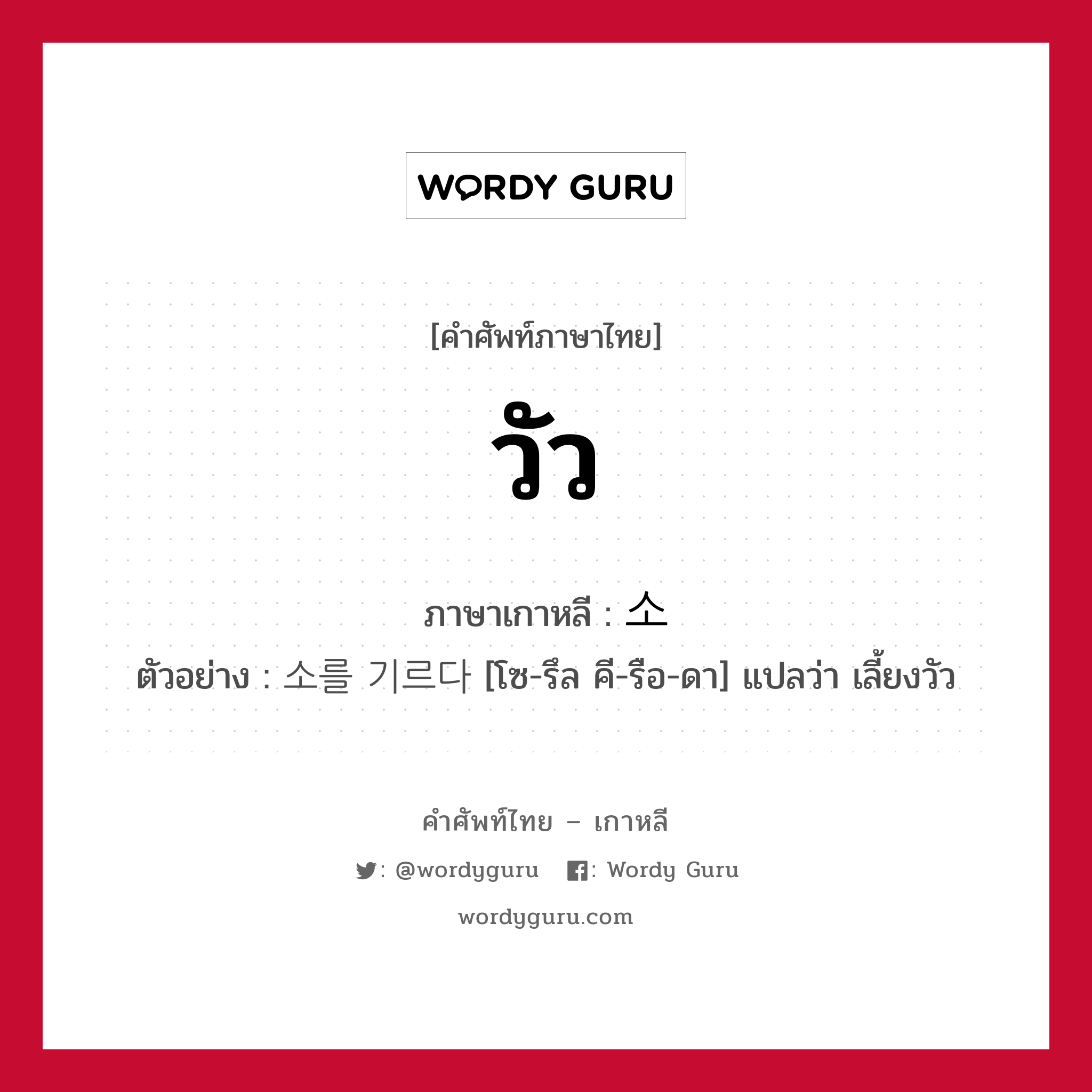 วัว ภาษาเกาหลีคืออะไร, คำศัพท์ภาษาไทย - เกาหลี วัว ภาษาเกาหลี 소 ตัวอย่าง 소를 기르다 [โซ-รึล คี-รือ-ดา] แปลว่า เลี้ยงวัว