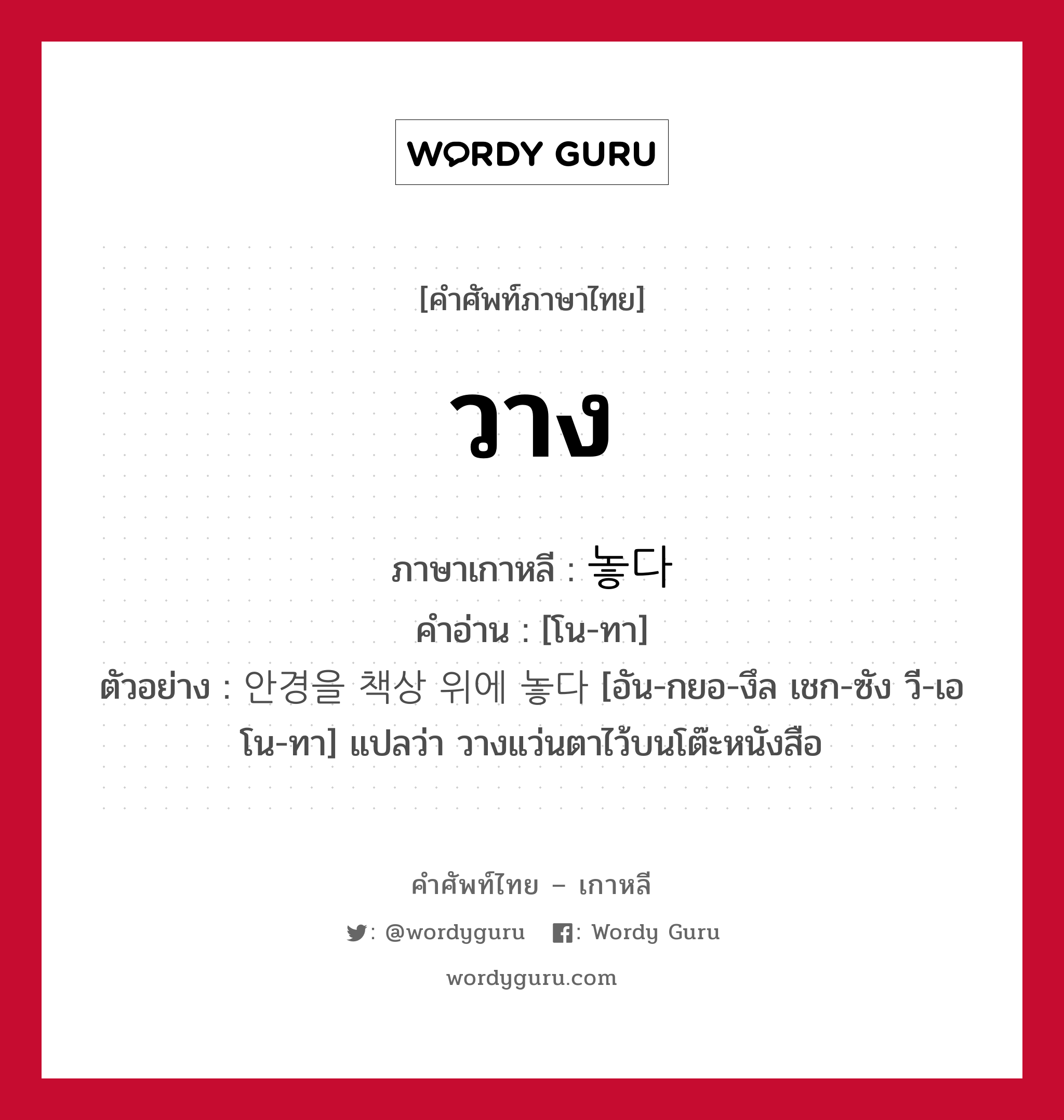 วาง ภาษาเกาหลีคืออะไร, คำศัพท์ภาษาไทย - เกาหลี วาง ภาษาเกาหลี 놓다 คำอ่าน [โน-ทา] ตัวอย่าง 안경을 책상 위에 놓다 [อัน-กยอ-งึล เชก-ซัง วี-เอ โน-ทา] แปลว่า วางแว่นตาไว้บนโต๊ะหนังสือ