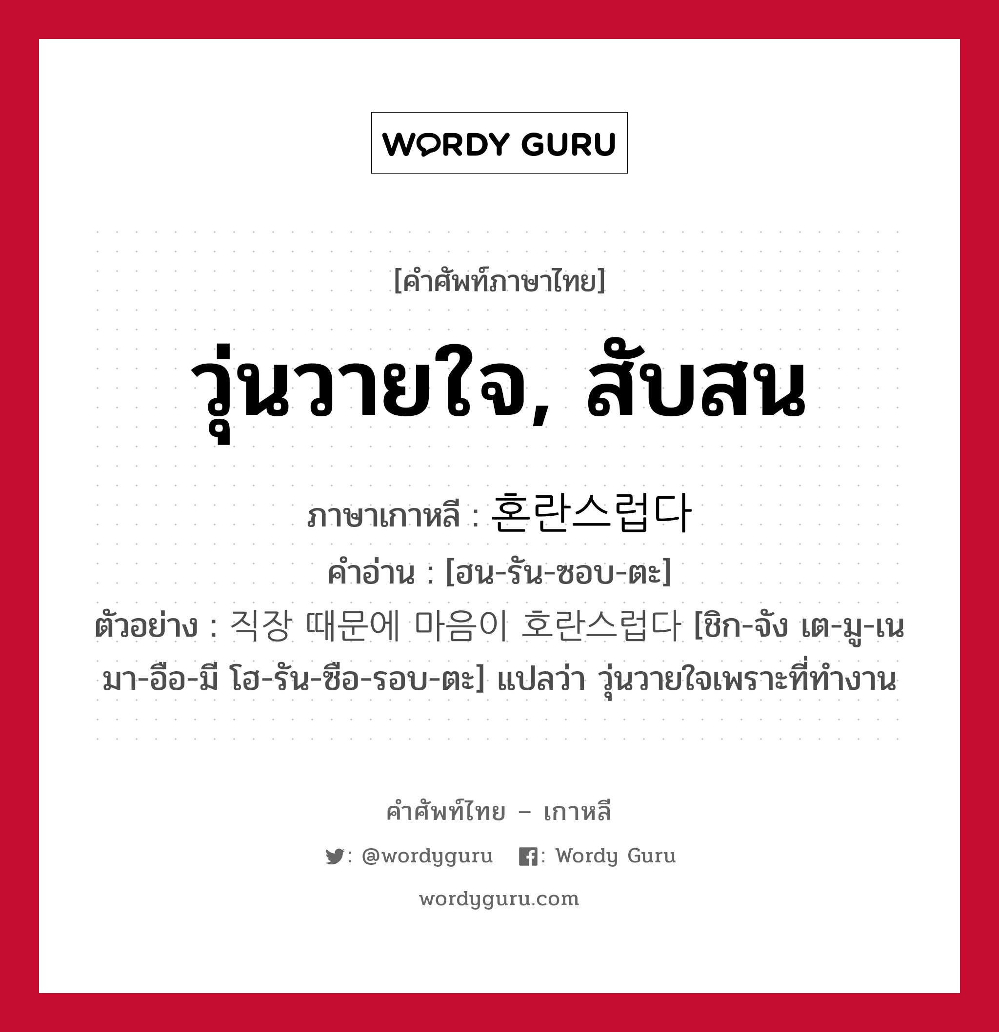 วุ่นวายใจ, สับสน ภาษาเกาหลีคืออะไร, คำศัพท์ภาษาไทย - เกาหลี วุ่นวายใจ, สับสน ภาษาเกาหลี 혼란스럽다 คำอ่าน [ฮน-รัน-ซอบ-ตะ] ตัวอย่าง 직장 때문에 마음이 호란스럽다 [ชิก-จัง เต-มู-เน มา-อือ-มี โฮ-รัน-ซือ-รอบ-ตะ] แปลว่า วุ่นวายใจเพราะที่ทำงาน