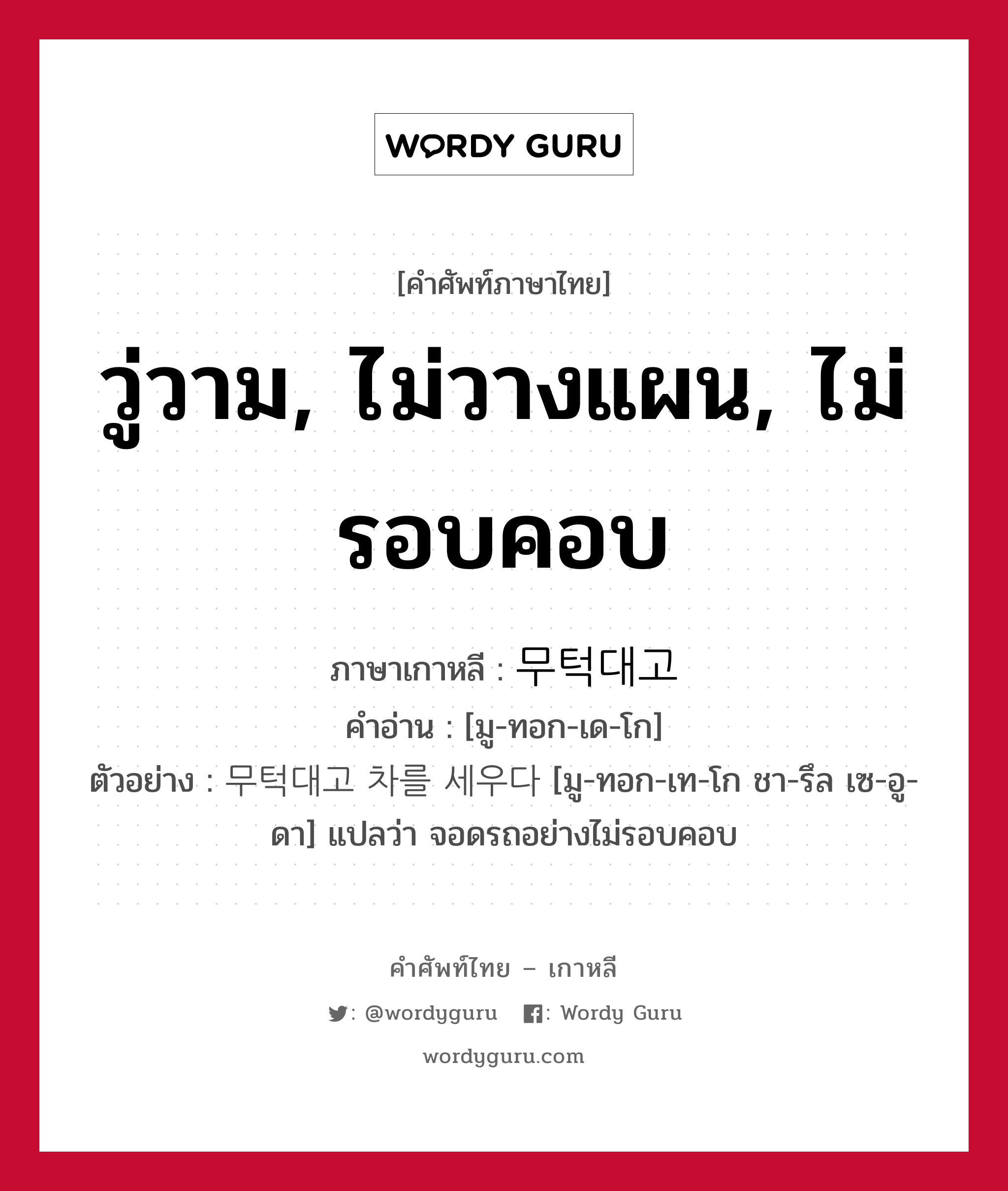 วู่วาม, ไม่วางแผน, ไม่รอบคอบ ภาษาเกาหลีคืออะไร, คำศัพท์ภาษาไทย - เกาหลี วู่วาม, ไม่วางแผน, ไม่รอบคอบ ภาษาเกาหลี 무턱대고 คำอ่าน [มู-ทอก-เด-โก] ตัวอย่าง 무턱대고 차를 세우다 [มู-ทอก-เท-โก ชา-รึล เซ-อู-ดา] แปลว่า จอดรถอย่างไม่รอบคอบ