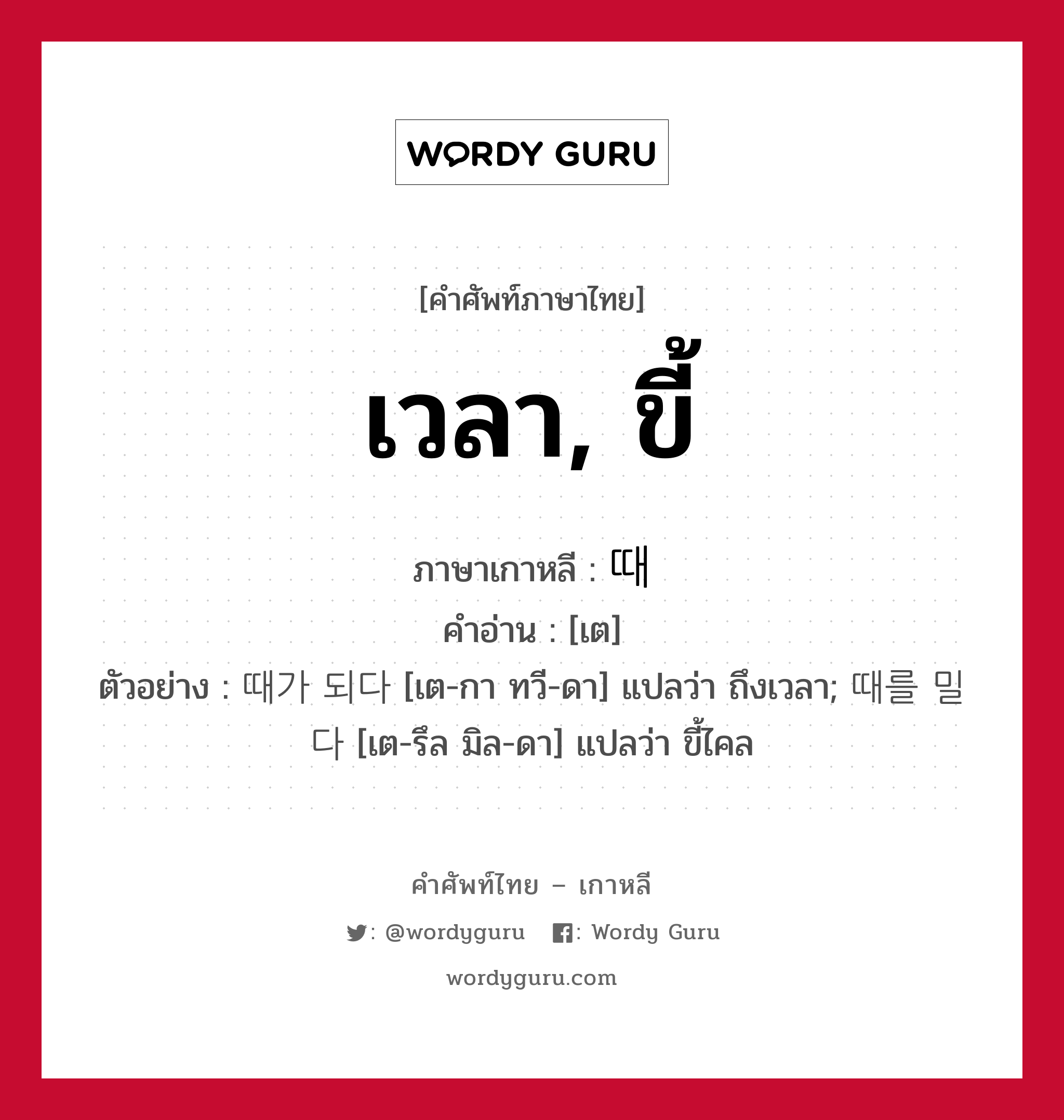 เวลา, ขี้ ภาษาเกาหลีคืออะไร, คำศัพท์ภาษาไทย - เกาหลี เวลา, ขี้ ภาษาเกาหลี 때 คำอ่าน [เต] ตัวอย่าง 때가 되다 [เต-กา ทวี-ดา] แปลว่า ถึงเวลา; 때를 밀다 [เต-รึล มิล-ดา] แปลว่า ขี้ไคล