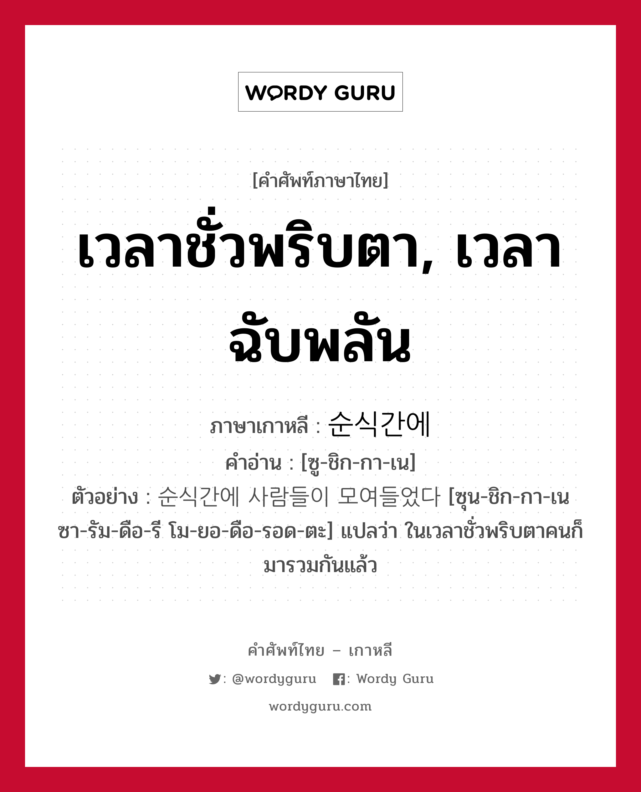 เวลาชั่วพริบตา, เวลาฉับพลัน ภาษาเกาหลีคืออะไร, คำศัพท์ภาษาไทย - เกาหลี เวลาชั่วพริบตา, เวลาฉับพลัน ภาษาเกาหลี 순식간에 คำอ่าน [ซู-ชิก-กา-เน] ตัวอย่าง 순식간에 사람들이 모여들었다 [ซุน-ชิก-กา-เน ซา-รัม-ดือ-รี โม-ยอ-ดือ-รอด-ตะ] แปลว่า ในเวลาชั่วพริบตาคนก็มารวมกันแล้ว