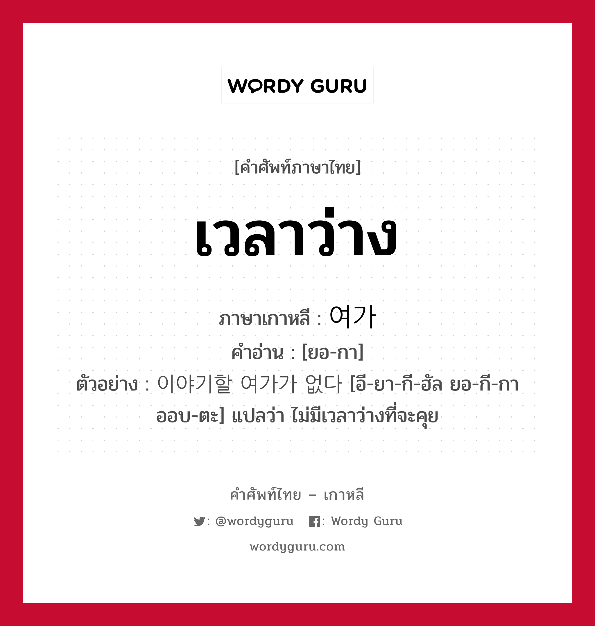 เวลาว่าง ภาษาเกาหลีคืออะไร, คำศัพท์ภาษาไทย - เกาหลี เวลาว่าง ภาษาเกาหลี 여가 คำอ่าน [ยอ-กา] ตัวอย่าง 이야기할 여가가 없다 [อี-ยา-กี-ฮัล ยอ-กี-กา ออบ-ตะ] แปลว่า ไม่มีเวลาว่างที่จะคุย