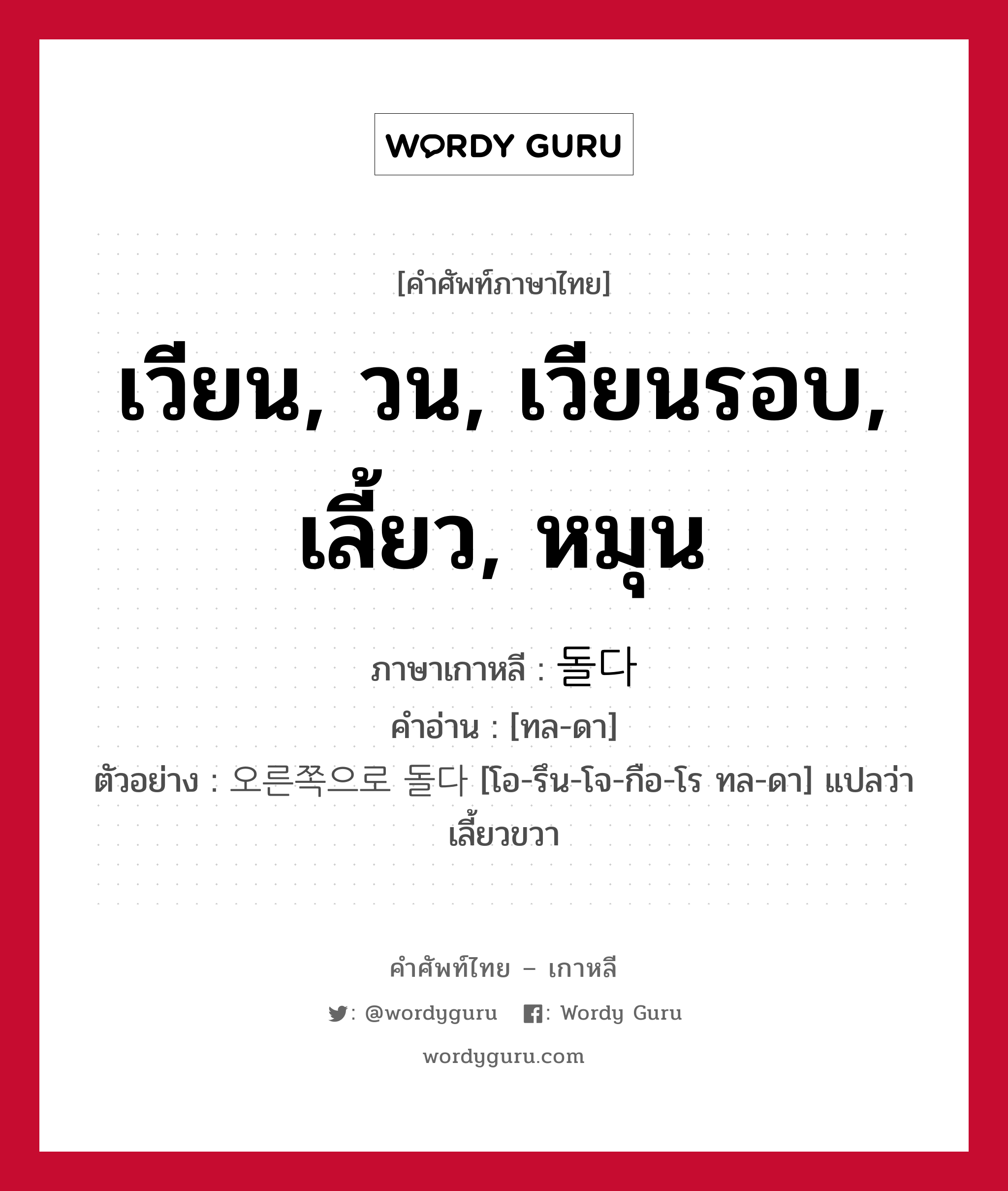 เวียน, วน, เวียนรอบ, เลี้ยว, หมุน ภาษาเกาหลีคืออะไร, คำศัพท์ภาษาไทย - เกาหลี เวียน, วน, เวียนรอบ, เลี้ยว, หมุน ภาษาเกาหลี 돌다 คำอ่าน [ทล-ดา] ตัวอย่าง 오른쪽으로 돌다 [โอ-รึน-โจ-กือ-โร ทล-ดา] แปลว่า เลี้ยวขวา